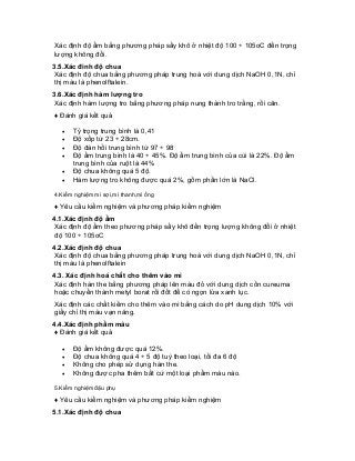 Xác định độ ẩm bằng phương pháp sấy khô ở nhiệt độ 100 ÷ 105oC đến trọng lượng không đổi. 
3.5.Xác đinh độ chua 
Xác định độ chua bằng phương pháp trung hoà với dung dịch NaOH 0,1N, chỉ thị màu là phenolftalein. 
3.6.Xác định hàm lượng tro 
Xác định hàm lượng tro bằng phương pháp nung thành tro trắng, rồi cân. 
♦ Đánh giá kết quả 
• Tỷ trọng trung bình là 0,41 
• Độ xốp từ 23 ÷ 28cm. 
• Độ đàn hồi trung bình từ 97 ÷ 98 
• Độ ẩm trung bình là 40 ÷ 45%. Độ ẩm trung bình của cùi là 22%. Độ ẩm trung bình của ruột là 44% 
• Độ chua không quá 5 độ. 
• Hàm lượng tro không được quá 2%, gồm phần lớn là NaCl. 
4.Kiểm nghiệm mì sợi,mì thanh,mì ống 
♦ Yêu cầu kiểm nghiệm và phương pháp kiểm nghiệm 
4.1.Xác định độ ẩm 
Xác định độ ẩm theo phương pháp sấy khô đến trọng lượng không đổi ở nhiệt độ 100 ÷ 105oC 
4.2.Xác định độ chua 
Xác định độ chua bằng phương pháp trung hoà với dung dịch NaOH 0,1N, chỉ thị màu là phenolftalein 
4.3. Xác định hoá chất cho thêm vào mì 
Xác định hàn the bằng phương pháp lên màu đỏ với dung dịch cồn cureuma hoặc chuyển thành metyl borat rồi đốt để có ngọn lửa xanh lục. 
Xác định các chất kiềm cho thêm vào mì bằng cách do pH dung dịch 10% với giấy chỉ thị màu vạn năng. 
4.4.Xác định phẩm màu 
♦ Đánh giá kết quả 
• Độ ẩm không được quá 12%. 
• Độ chua không quá 4 ÷ 5 độ tuỳ theo loại, tối đa 6 độ 
• Không cho phép sử dụng hàn the. 
• Không được pha thêm bất cứ một loại phẩm màu nào. 
5.Kiểm nghiệm đậu phụ 
♦ Yêu cầu kiểm nghiệm và phương pháp kiểm nghiệm 
5.1.Xác định độ chua  