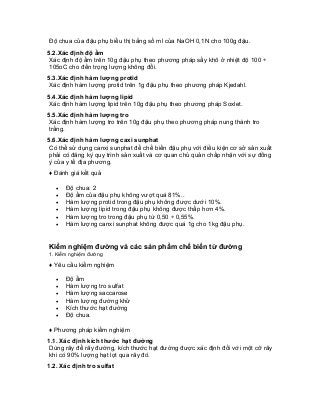 Độ chua của đậu phụ biểu thị bằng số ml của NaOH 0,1N cho 100g đậu. 
5.2.Xác định độ ẩm 
Xác định độ ẩm trên 10g đậu phụ theo phương pháp sấy khô ở nhiệt độ 100 ÷ 105oC cho đến trọng lượng không đổi. 
5.3.Xác định hàm lượng protid 
Xác định hàm lượng protid trên 1g đậu phụ theo phương pháp Kjedahl. 
5.4.Xác định hàm lượng lipid 
Xác định hàm lượng lipid trên 10g đậu phụ theo phương pháp Soxlet. 
5.5.Xác định hàm lượng tro 
Xác định hàm lượng tro trên 10g đậu phụ theo phương pháp nung thành tro trắng. 
5.6.Xác định hàm lượng caxi sunphat 
Có thể sử dụng canxi sunphat để chế biến đậu phụ với điều kiện cơ sở sản xuất phải có đăng ký quy trình sản xuất và cơ quan chủ quản chấp nhận với sự đồng ý của y tế địa phương. 
♦ Đánh giá kết quả 
• Độ chua: 2 
• Độ ẩm của đậu phụ không vượt quá 81%.. 
• Hàm lượng protid trong đậu phụ không được dưới 10%. 
• Hàm lượng lipid trong đậu phụ không được thấp hơn 4%. 
• Hàm lượng tro trong đậu phụ từ 0,50 ÷ 0,55%. 
• Hàm lượng canxi sunphat không được quá 1g cho 1kg đậu phụ. 
Kiểm nghiệm đường và các sản phẩm chế biến từ đường 
1. Kiểm nghiệm đường 
♦ Yêu cầu kiểm nghiệm 
• Độ ẩm 
• Hàm lượng tro sulfat 
• Hàm lượng saccarose 
• Hàm lượng đường khử 
• Kích thước hạt đường 
• Độ chua. 
♦ Phương pháp kiểm nghiệm 
1.1. Xác định kích thước hạt đường 
Dùng rây để rây đường, kích thước hạt đường được xác định đối với một cỡ rây khi có 90% lượng hạt lọt qua rây đó. 
1.2. Xác định tro sulfat  