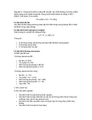 Nguyên lý : Dùng acid sulfuric loãng để chuyển các chất khoáng của thực phẩm thành dạng muối sulfat vững bền. Nung muối sulfat thành tro trắng ở 550 ÷ 600oC, tính được % tro sulfat. 
Tro sulfat x 0,9 = Tro tổng 
1.3.Xác định độ ẩm 
Xác định độ ẩm bằng phương pháp sấy khô đến trọng lượng không đổi,ở nhiệt độ 60oC trong chân không. 
1.4.Xác định hàm lượng tro sunphat 
Hàm lượng tro sunfat tính bằng g/100g: 
[( P - P’ ) x 100] / G 
Trong đó: 
• G là trọng lượng của đường cân ban đầu để định lượng (gam) 
• P là trọng lượng chén 
• P’ là trọng chén và cặn 
1.5.Xác định đường saccarose 
♦ Đánh giá kết quả 
▪ Đường saccarose RE : 
• Độ ẩm ≤ 0,25% 
• Tro sulfat ≤ 0,14% 
• Hàm lượng saccarose ≥ 99,5% 
• Hàm lượng đường khử ≤ 0,1% 
▪ Đường saccarose thủ công : 
• Độ ẩm : 2 ÷ 4% 
• Tro sulfat : 0,4 ÷ 2,0% 
• Hàm lượng saccarose : 90 ÷ 98% 
• Hàm lượng đường khử: 3 ÷ 4% 
• Tạp chất : 5% 
2. Kiểm nghiệm kẹo 
♦ Yêu cầu kiểm nghiệm 
• Xác định hàm lượng đường hoàn nguyên 
• Xác định hàm lượng chất béo và các chỉ số chứng minh độ hư hỏng của chất béo.Các chỉ số này phải âm tính 
• Xác định tinh dầu và phẩm màu có thuộc loại sử trong thực phẩm hay không. 
• Xác định hàm lượng kim loại nặng  