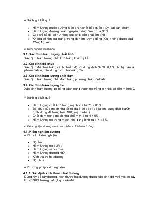 ♦ Đánh giá kết quả 
• Hàm lượng nước,đường toàn phần,chất bảo quản : tùy loại sản phẩm 
• Hàm lượng đường hoàn nguyên không được quá 30%. 
• Các chỉ số đo độ hư hỏng của chất béo phải âm tính . 
• Không có kim loại nặng, trong đó hàm lượng đồng (Cu) không được quá 12mg/kg kẹo. 
3. Kiểm nghiệm mạch nha 
3.1. Xác định hàm lượng chất khô 
Xác định hàm lượng chất khô bằng khúc xạ kế. 
3.2.Xác định độ chua 
Xác định độ chua bằng cách chuẩn độ với dung dịch NaOH 0,1N, chỉ thị màu là phenolftalein, trên dung dịch pha loãng 5%. 
3.3.Xác định hàm lượng chất đạm 
Xác định hàm lượng chất đạm bằng phương pháp Kjeldahl 
3.4.Xác định hàm lượng tro 
Xác định hàm lượng tro bằng cách nung thành tro trắng ở nhiệt độ 550 ÷ 600oC . 
♦ Đánh giá kết quả 
• Hàm lượng chất khô trong mạch nha từ 75 ÷ 85% . 
• Độ chua của mạch nha tốt tối đa là 10 độ (1 độ là 1ml dung dịch NaOH 0,1N dùng để trung hòa 100g mạch nha ). 
• Chất đạm trong mạch nha chiếm tỷ lệ từ 4 ÷ 5%. 
• Hàm lượng tro trong mạch nha trung bình từ 1 ÷ 1,5%. 
4. Kiểm nghiệm đường và các sản phẩm chế biến từ đường 
4.1. Kiểm nghiệm đường 
♦ Yêu cầu kiểm nghiệm 
• Độ ẩm 
• Hàm lượng tro sulfat 
• Hàm lượng saccarose 
• Hàm lượng đường khử 
• Kích thước hạt đường 
• Độ chua. 
♦ Phương pháp kiểm nghiệm 
4.1.1. Xác định kích thước hạt đường 
Dùng rây để rây đường, kích thước hạt đường được xác định đối với một cỡ rây khi có 90% lượng hạt lọt qua rây đó.  