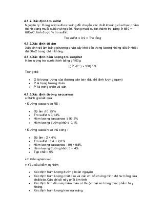 4.1.2. Xác định tro sulfat 
Nguyên lý : Dùng acid sulfuric loãng để chuyển các chất khoáng của thực phẩm thành dạng muối sulfat vững bền. Nung muối sulfat thành tro trắng ở 550 ÷ 600oC, tính được % tro sulfat. 
Tro sulfat x 0,9 = Tro tổng 
4.1.3.Xác định độ ẩm 
Xác định độ ẩm bằng phương pháp sấy khô đến trọng lượng không đổi,ở nhiệt độ 60oC trong chân không. 
4.1.4.Xác định hàm lượng tro sunphat 
Hàm lượng tro sunfat tính bằng g/100g: 
[( P - P’ ) x 100] / G 
Trong đó: 
• G là trọng lượng của đường cân ban đầu để định lượng (gam) 
• P là trọng lượng chén 
• P’ là trọng chén và cặn 
4.1.5.Xác định đường saccarose 
♦ Đánh giá kết quả 
▪ Đường saccarose RE : 
• Độ ẩm ≤ 0,25% 
• Tro sulfat ≤ 0,14% 
• Hàm lượng saccarose ≥ 99,5% 
• Hàm lượng đường khử ≤ 0,1% 
▪ Đường saccarose thủ công : 
• Độ ẩm : 2 ÷ 4% 
• Tro sulfat : 0,4 ÷ 2,0% 
• Hàm lượng saccarose : 90 ÷ 98% 
• Hàm lượng đường khử: 3 ÷ 4% 
• Tạp chất : 5% 
4.2. Kiểm nghiệm kẹo 
♦ Yêu cầu kiểm nghiệm 
• Xác định hàm lượng đường hoàn nguyên 
• Xác định hàm lượng chất béo và các chỉ số chứng minh độ hư hỏng của chất béo.Các chỉ số này phải âm tính 
• Xác định tinh dầu và phẩm màu có thuộc loại sử trong thực phẩm hay không. 
• Xác định hàm lượng kim loại nặng  