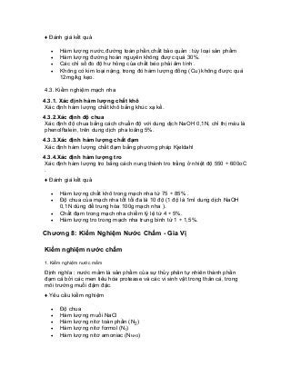 ♦ Đánh giá kết quả 
• Hàm lượng nước,đường toàn phần,chất bảo quản : tùy loại sản phẩm 
• Hàm lượng đường hoàn nguyên không được quá 30%. 
• Các chỉ số đo độ hư hỏng của chất béo phải âm tính . 
• Không có kim loại nặng, trong đó hàm lượng đồng (Cu) không được quá 12mg/kg kẹo. 
4.3. Kiểm nghiệm mạch nha 
4.3.1. Xác định hàm lượng chất khô 
Xác định hàm lượng chất khô bằng khúc xạ kế. 
4.3.2.Xác định độ chua 
Xác định độ chua bằng cách chuẩn độ với dung dịch NaOH 0,1N, chỉ thị màu là phenolftalein, trên dung dịch pha loãng 5%. 
4.3.3.Xác định hàm lượng chất đạm 
Xác định hàm lượng chất đạm bằng phương pháp Kjeldahl 
4.3.4.Xác định hàm lượng tro 
Xác định hàm lượng tro bằng cách nung thành tro trắng ở nhiệt độ 550 ÷ 600oC . 
♦ Đánh giá kết quả 
• Hàm lượng chất khô trong mạch nha từ 75 ÷ 85% . 
• Độ chua của mạch nha tốt tối đa là 10 độ (1 độ là 1ml dung dịch NaOH 0,1N dùng để trung hòa 100g mạch nha ). 
• Chất đạm trong mạch nha chiếm tỷ lệ từ 4 ÷ 5%. 
• Hàm lượng tro trong mạch nha trung bình từ 1 ÷ 1,5%. 
Chương 8: Kiểm Nghiệm Nước Chấm - Gia Vị 
Kiểm nghiệm nước chấm 
1. Kiểm nghiệm nước mắm 
Định nghĩa : nước mắm là sản phẩm của sự thủy phân tự nhiên thành phần đạm cá bởi các men tiêu hóa protease và các vi sinh vật trong thân cá, trong môi trường muối đậm đặc. 
♦ Yêu cầu kiểm nghiệm 
• Độ chua 
• Hàm lượng muối NaCl 
• Hàm lượng nitơ toàn phần (NΣ) 
• Hàm lượng nitơ formol (Nf) 
• Hàm lượng nitơ amoniac (NNH3)  