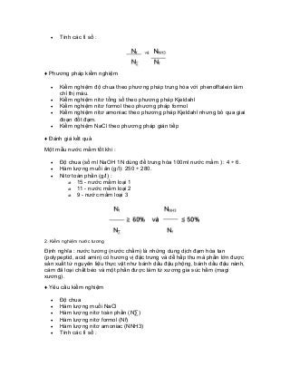 • Tính các tỉ số : 
♦ Phương pháp kiểm nghiệm 
• Kiểm nghiệm độ chua theo phương pháp trung hòa với phenolftalein làm chỉ thị màu. 
• Kiểm nghiệm nitơ tổng số theo phương pháp Kjeldahl 
• Kiểm nghiệm nitơ formol theo phương pháp formol 
• Kiểm nghiệm nitơ amoniac theo phương pháp Kjeldahl nhưng bỏ qua giai đoạn đốt đạm. 
• Kiểm nghiệm NaCl theo phương pháp gián tiếp 
♦ Đánh giá kết quả 
Một mẫu nước mắm tốt khi : 
• Độ chua (số ml NaOH 1N dùng để trung hòa 100ml nước mắm ) : 4 ÷ 6. 
• Hàm lượng muối ăn (g/l): 250 ÷ 280. 
• Nitơ toàn phần (g/l) : 
o 15 - nước mắm loại 1 
o 11 - nước mắm loại 2 
o 9 - nước mắm loại 3 
2. Kiểm nghiệm nước tương 
Định nghĩa : nước tương (nước chấm) là những dung dịch đạm hòa tan (polypeptid, acid amin) có hương vị đặc trưng và dễ hấp thu mà phần lớn được sản xuất từ nguyên liệu thực vật như bánh dầu đậu phộng, bánh dầu đậu nành, cám đã loại chất béo và một phần được làm từ xương gia súc hầm (magi xương). 
♦ Yêu cầu kiểm nghiệm 
• Độ chua 
• Hàm lượng muối NaCl 
• Hàm lượng nitơ toàn phần (NΣ) 
• Hàm lượng nitơ formol (Nf) 
• Hàm lượng nitơ amoniac (NNH3) 
• Tính các tỉ số :  