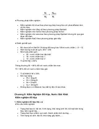 ♦ Phương pháp kiểm nghiệm 
• Kiểm nghiệm độ chua theo phương pháp trung hòa với phenolftalein làm chỉ thị màu. 
• Kiểm nghiệm nitơ tổng số theo phương pháp Kjeldahl 
• Kiểm nghiệm nitơ formol theo phương pháp formol 
• Kiểm nghiệm nitơ amoniac theo phương pháp Kjeldahl nhưng bỏ qua giai đoạn đốt đạm. 
• Kiểm nghiệm NaCl theo phương pháp gián tiếp 
♦ Đánh giá kết quả 
• Độ chua (số ml NaOH 1N dùng để trung hòa 100ml nước chấm ) : 8 ÷ 12 
• Hàm lượng muối ăn (g/l): 200 ÷ 250 
• Nitơ toàn phần (g/l) : 
o 20 - nước chấm loại đặc biệt 
o 16 - nước chấm loại 1 
o 12 - nước chấm loại 2 
• Tỉ số Nf/ NΣ ≥ 55% 
Thông thường 55 ÷ 60% đối với nước chấm lên men 
70 ÷ 80% đối với nước chấm hóa giải 
• Tỉ số NNH3/ Nf ≤ 30% 
• Kim loại nặng : 
o Pb = 5mg/lít 
o Zn = 20mg/lít 
o As = 2mg/lít 
o Cu = 20mg/lít 
• Không được có Aflatoxin hay bất kỳ độc tố nào khác. 
Chương 9: Kiểm Nghiệm Đồ Hộp, Nước Giải Khát 
Kiểm nghiệm đồ hộp 
1. Kiểm nghiệm đồ hộp thịt, cá 
♦Yêu cầu kiểm nghiệm 
• Trạng thái bao bì: độ kín, hình dạng, khả năng sinh khí, bề mặt bên trong hộp, bên ngoài hộp,…. 
• Trạng thái thực phẩm: qui cách, thành phần dinh dưỡng,…. 
• Tình trạng vệ sinh: độc tố, khả năng gây bệnh,….  