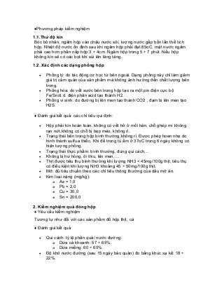 ♦Phương pháp kiểm nghiệm 
1.1.Thử độ kín 
Bóc bỏ nhãn, ngâm hộp vào chậu nước sôi, lượng nước gấp bốn lần thể tích hộp. Nhiệt độ nước ổn định sau khi ngâm hộp phải đạt 85oC, mặt nước ngâm phải cao hơn phần nắp hộp 3 ÷ 4cm. Ngâm hộp trong 5 ÷ 7 phút. Nếu hộp không kín sẽ có các bọt khí sủi lên lăng tăng. 
1.2. Xác định các dạng phồng hộp 
• Phồng lý: do tác động cơ học từ bên ngoài. Dạng phồng này chỉ làm giảm giá trị cảm quản của sản phẩm mà không ảnh hưởng đến chất lượng bên trong. 
• Phồng hóa: do vết xước bên trong hộp tạo ra một pin điện cực bộ Fe/Sn/d.d. điện phân acid tạo thành H2. 
• Phồng vi sinh: do đường bị lên men tạo thành CO2 , đạm bị lên men tạo H2S. 
♦ Đánh giá kết quả: các chỉ tiêu qui định: 
• Hộp phải kín hoàn toàn, không có vết hở ở mối hàn, chỗ ghép mí không rạn nứt,không có chỗ bị bẹp méo, không rỉ. 
• Trạng thái bên trong hộp bình thường,không rỉ. Được phép hoen nhẹ do hình thành sulfua thiếc. Khi để trong tủ ấm ở 37oC trong 6 ngày không có hiện tượng phồng. 
• Trạng thái thực phẩm: bình thường, đúng qui cách,.. 
• Không bị hư hỏng, ôi thiu, lên men,… 
• Thịt được tiêu thụ bình thường khi lượng NH3 < 45mg/100g thịt; tiêu thụ có điều kiện khi lượng NH3 khoảng 45 ÷ 50mg/100g thịt. 
• Mỡ: đủ tiêu chuẩn theo các chỉ tiêu thông thường của dầu mỡ ăn. 
• Kim loại nặng (mg/kg): 
o As = 1,0 
o Pb = 2,0 
o Cu = 30,0 
o Sn = 200,0 
2. Kiểm nghiệm quả đóng hộp 
♦ Yêu cầu kiểm nghiệm 
Tương tự như đối với các sản phẩm đồ hộp thịt, cá 
♦ Đánh giá kết quả 
• Qui cách: tỷ lệ phần quả/ nước đường: 
o Dứa cả khoanh: 57 ÷ 65%. 
o Dứa miếng: 60 ÷ 65%. 
• Độ khô nước đường (sau 15 ngày bảo quản) đo bằng khúc xạ kế: 18 ÷ 22%.  