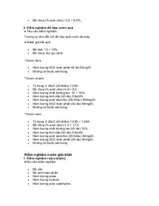 • Độ chua (% acid citric): 0,2 ÷ 0,4%. 
3. Kiểm nghiệm đồ hộp nước quả 
♦ Yêu cầu kiểm nghiệm 
Tương tự như đối với đồ hộp quả nước đường. 
♦ Đánh giá kết quả 
• Độ khô: 12 ÷ 15%. 
• Độ chua: tùy qui cách. 
* Nước dứa 
• Hàm lượng SO2 toàn phần tối đa 50mg/lít. 
• Không có thuốc sát trùng. 
* Nước chanh 
• Tỷ trọng ở 20oC (tối thiểu) 1,030. 
• Độ chua (% acid citric) 4,9 ÷ 8,2. 
• Hàm lượng chất không tan: 10 ÷ 15%. 
• Hàm lượng tinh dầu (tối đa) 5,9ml/lít. 
• Hàm lượng acid ascorbic (tối thiểu) 450mg/lít. 
• Hàm lượng SO2 toàn phần (tối đa) 50mg/lít. 
• Không có thuốc sát trùng. 
* Nước cam 
• Tỷ trọng ở 20oC (tối thiểu) 1,038 ÷ 1,054. 
• Độ chua (% acid citric) 7,0 ÷ 17,5. 
• Hàm lượng chất không tan (tối đa) 10%. 
• Hàm lượng tinh dầu (tối đa) 0,5ml/lít. 
• Hàm lượng acid ascorbic (tối thiểu) 44mg/lít. 
• Hàm lượng SO2 toàn phần (tối đa) 50mg/lít. 
• Không có thuốc sát trùng. 
Kiểm nghiệm nước giải khát 
1. Kiểm nghiệm rượu (etylic) 
♦Yêu cầu kiểm nghiệm 
• Độ cồn 
• Độ acid toàn phần 
• Hàm lượng ester 
• Hàm lượng furfurol 
• Hàm lượng acid cyanhydric  