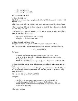 • Hàm lượng aldehid 
• Hàm lượng rượu metylic 
♦ Phương pháp xác định 
1.1. Xác định độ cồn 
Độ cồn là số ml rượu etylic nguyên chất có trong 100 ml rượu thử (mẫu) ở nhiệt độ đúng +15oC. 
Nếu rượu có tạp chất cặn ít hơn 0,5g/l, ta có thể đo thẳng độ cồn bằng cồn kế. 
Nếu rượu có tạp chất cặn lớn hơn 0,5g/l, ta phải cất lấy dung dịch cồn và đo độ cồn trên dung dịch cất. 
Độ cồn được qui định đo ở nhiệt độ +15oC, nếu đo ở nhiệt độ khác phải kiểm tra bảng để qui về độ cồn ở +15oC. 
• Độ rượu = V (ml) /100 ml mẫu (ở 15oC) 
• Trong đó : V là thể tích mẫu thử 
1.2. Xác định độ acid toàn phần 
Bao gồm các acid dễ bay hơi : acid formic, acid acetic, acid butyric,… 
Kết quả biểu thị bằng acid acetic (mg) trong 100 ml rượu qui về độ cồn 100o 
X = 3 x n x (100/A) 
Trong đó : 
• 3 : hệ số, là số mg acid acetic tương ứng với 1ml KOH 0.05N 
• n : là số ml dung dịch KOH 0,05N dùng để định lượng 100ml mẫu. 
• A : độ cồn của mẫu thử. 
• 100/A : là hệ số để chuyển rượu có độ cồn A thành rượu có độ cồn 100o. 
1.3. Xác định hàm lượng ester (kết quả thường biểu thị bằng ester acertat etyl) 
Nguyên lý : xà phòng hóa các ester bằng lượng cồn thừa dung dịch NaOH, cho tiếp cùng thể tích acid cùng độ chuẩn vào mẫu thử, chuẩn độ acid thừa bằng dung dịch NaOH. 
Kết quả : X = 8,8 x n x (100/A) x (V/100) 
Trong đó : 
• Hệ số 8,8 : số mg acetat cetyl tương đương 1 ml NaOH 0,1N. 
• n : số ml dung dịch NaOH 0.1N dùng để chuẩn độ acid thừa. 
• 100/A : hệ số qui đổi từ rượu có độ cồn A về rượu có độ cồn 100o 
• V/100 : tỷ lệ pha loãng. 
♦ Đánh giá kết quả  