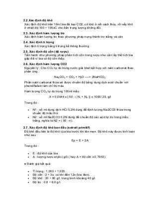 2.2.Xác định độ khô 
Xác định độ khô trên 10ml bia đã loại CO2, cô khô ở nồi cách thủy, rồi sấy khô ở nhiệt độ 100 ÷ 105oC cho đến trọng lượng không đổi. 
2.3. Xác định hàm lượng tro 
Xác định hàm lượng tro theo phương pháp nung thành tro trắng và cân 
2.4. Xác định tỉ trọng 
Xác định tỉ trọng bằng tỉ trọng kế thông thường 
2.5. Xác định độ cồn (độ rượu) 
Tiến hành như phương pháp phân tích cồn trong rượu như cần lấy thể tích bia gấp đôi vì bia có độ cồn thấp. 
2.6. Xác định hàm lượng CO2 
Nguyên lý : Cho CO2 tự do trong nước giải khát kết hợp với natri carbonat theo phản ứng : 
Na2CO3 + CO2 + H2O ----> 2NaHCO3 
Phần natri carbonat thừa sẽ được chuẩn độ bằng dung dịch acid chuẩn với phenolftalein làm chỉ thị màu. 
Hàm lượng CO2 tự do trong 100ml mẫu : 
X = 0,0044 x [ 50 - ( N1 + N2 )] x 1000/ 25, g/l 
Trong đó : 
• N1 : số ml dung dịch HCl 0,2N dùng để định lượng Na2CO3 thừa trong chuẩn độ mẫu thử 
• N2 : số ml Na2CO3 0,2N dùng để chuẩn độ các acid tự do trong mẫu trắng, nghĩa là N2 = ( 50 - n). 
2.7. Xác định độ khô ban đầu (extrait primitif) 
Độ khô đầu tiên là độ khô của bia trước khi lên men. Độ khô này được tính toán như sau : 
Ep = E + 2A 
Trong đó : 
• E : độ khô của bia 
• A : lượng rượu etylic (g/l) ( hay A = độ cồn x 0,7943) 
♦ Đánh giá kết quả 
• Tỉ trọng : 1,005 ÷ 1,020. 
• Độ cồn : 2 ÷ 3o, có khi đến 12o (bia đen). 
• Độ khô : 20 ÷ 80 g/l, trung bình khoảng 40 g/l. 
• Độ tro : 0,8 ÷ 6,0 g/l.  