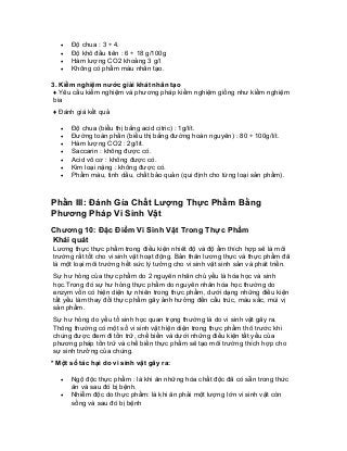 • Độ chua : 3 ÷ 4. 
• Độ khô đầu tiên : 6 ÷ 18 g/100g 
• Hàm lượng CO2 khoảng 3 g/l 
• Không có phẩm màu nhân tạo. 
3. Kiểm nghiệm nước giải khát nhân tạo 
♦ Yêu cầu kiểm nghiệm và phương pháp kiểm nghiệm giống như kiểm nghiệm bia 
♦ Đánh giá kết quả 
• Độ chua (biểu thị bằng acid citric) : 1g/lít. 
• Đường toàn phần (biểu thị bằng đường hoàn nguyên) : 80 ÷ 100g/lít. 
• Hàm lượng CO2 : 2g/lít. 
• Saccarin : không được có. 
• Acid vô cơ : không được có. 
• Kim loại nặng : không được có. 
• Phẩm màu, tinh dầu, chất bảo quản (qui định cho từng loại sản phẩm). 
Phần III: Đánh Gía Chất Lượng Thực Phẩm Bằng Phương Pháp Vi Sinh Vật 
Chương 10: Đặc Điểm Vi Sinh Vật Trong Thực Phẩm 
Khái quát 
Lương thực thực phẩm trong điều kiện nhiêt độ và độ ẩm thích hợp sẽ là môi trường rất tốt cho vi sinh vật hoạt động. Bản thân lương thực và thực phẩm đã là một loại môi trường hết sức lý tưởng cho vi sinh vật sinh sản và phát triển. 
Sự hư hỏng của thực phẩm do 2 nguyên nhân chủ yếu là hóa học và sinh học.Trong đó sự hư hỏng thực phẩm do nguyên nhân hóa học thường do enzym vốn có hiện diện tự nhiên trong thực phẩm, dưới dạng những điều kiện tất yếu làm thay đổi thực phẩm gây ảnh hưởng đến cấu trúc, màu sắc, mùi vị sản phẩm. 
Sự hư hỏng do yếu tố sinh học quan trọng thường là do vi sinh vật gây ra. Thông thường có một số vi sinh vật hiện diện trong thực phẩm thô trước khi chúng được đem đi tồn trữ, chế biến và dưới những điều kiện tất yếu của phương pháp tồn trữ và chế biến thực phẩm sẽ tạo môi trường thích hợp cho sự sinh trưởng của chúng. 
* Một số tác hại do vi sinh vật gây ra: 
• Ngộ độc thực phẩm : là khi ăn những hóa chất độc đã có sẵn trong thức ăn và sau đó bị bệnh. 
• Nhiễm độc do thực phẩm: là khi ăn phải một lượng lớn vi sinh vật còn sống và sau đó bị bệnh  