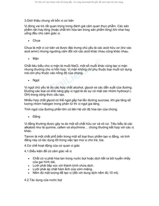 3.Giới thiệu chung về bốn vị cơ bản 
Vị đóng vai trò rất quan trọng trong đánh giá cảm quan thực phẩm. Các sản phẩm rắn hay lỏng (hoặc chất khí hòa tan trong sản phẩm lỏng) khi nhai hay uống đều cho cảm giác vị. 
• Chua 
Chua là một vị cơ bản và được đặc trưng chủ yếu là các acid hữu cơ (trừ các acid amin) nhưng ngưỡng cảm đối với các acid khác nhau cũng khác nhau. 
• Mặn 
Chất tiêu biểu cho vị mặn là muối NaCl, một số muối khác cũng tạo vị mặn nhưng thường cho vị hỗn hợp. Vị mặn không chỉ phụ thuộc loại muối sử dụng mà còn phụ thuộc vào nồng độ của chúng. 
• Ngọt 
Vị ngọt chủ yếu là do các hợp chất alcohol, glycol và các dẫn xuất của đường. Đường các loại có khả năng gây vị ngọt là do sự có mặt các nhóm hydroxyl (- OH) trong công thức cấu tạo. 
Nhiều hợp chất glycol có thể ngọt gấp hai lần đường sucrose, khi gia tăng số lượng nhóm halogen trong phân tử thì vị ngọt gia tăng. 
Tính ngọt của đường phần lớn có liên hệ với độ hòa tan của chúng. 
• Đắng 
Vị đắng thường được gây ra do một số chất hữu cơ và vô cơ. Tiêu biểu là các alkaloid như là quinine, cafein và strychnine… chúng thường kết hợp với các vị khác. 
Tannin là một chất phổ biến trong một số loại thực phẩm tạo vị đắng, và tính đắng này có tác dụng tốt trong việc tạo mùi vị cho trà, bia. 
4.Cơ chế hoạt động của cơ quan vị giác 
4.1.Điều kiện để có cảm giác về vị 
• Chất có vị phải hòa tan trong nước bọt hoặc dịch tiết ra bởi tuyến nhầy của gai hình dài. 
• Lưỡi phải tiếp xúc với thành bình chứa dịch. 
• Lưỡi phải áp chặt hàm ếch của vòm miệng. 
• Nếm đủ một lượng để tạo vị (đối với dung dịch nếm đủ 10 ml). 
4.2.Tác dụng của nước bọt  