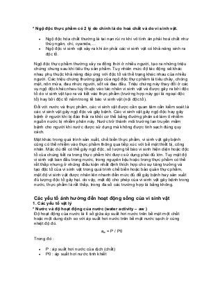 * Ngộ độc thực phẩm có 2 lý do chính là do hoá chất và do vi sinh vật. 
• Ngộ độc hóa chất thường là tai nạn rủi ro khi vô tình ăn phải hoá chất như thủy ngân, chì, cyanide,… 
• Ngộ độc vi sinh vật xảy ra khi ăn phải các vi sinh vật có khả năng sinh ra độc tố. 
Ngộ độc thực phẩm thường xảy ra đồng thời ở nhiều người, tạo ra những triệu chứng chung sau khi tiêu thụ sản phẩm. Tuy nhiên mức độ tác động sẽ khác nhau phụ thuộc khả năng đáp ứng với độc tố và thể trạng khác nhau của nhiều người. Các triệu chứng thường gặp của ngộ độc thực phẩm là tiêu chảy, chóng mặt, nôn mửa, đau nhức người, sốt và đau đầu. Triệu chứng này thay đổi ở các vụ ngộ độc khác nhau tùy thuộc vào tác nhân vi sinh vật và được gây ra bởi độc tố do vi sinh vật tạo ra và tiết vào thực phẩm (trường hợp này gọi là ngoại độc tố) hay bởi độc tố nằm trong tế bào vi sinh vật (nội độc tố). 
Đối với nước và thực phẩm, các vi sinh vật được cần quan tâm cần kiểm soát là các vi sinh vật gây ngộ độc và gây bệnh. Các vi sinh vật gây ngộ độc hay gây bệnh ở người khi bị đào thải ra khỏi cơ thể bằng đường phân sẽ làm ô nhiễm nguồn nước bị nhiễm phân này. Nước trở thành môi trường lan truyền mầm bệnh cho người khi nước được sử dụng mà không được tinh sạch đúng quy cách. 
Mặt khác trong quá trình sản xuất, chế biến thực phẩm, vi sinh vật gây bệnh cũng có thể nhiễm vào thực phẩm thông qua tiếp xúc với bề mặt thiết bị, công nhân. Mặc dù để có thể gây ngộ độc, số lượng tế bào vi sinh hiện diện hoặc độc tố của chúng tiết ra trong thực phẩm khi được sử dụng phải đủ lớn. Tuy mật độ vi sinh vật ban đầu trong nước, trong nguyên liệu hoặc trong thực phẩm có thể rất thấp nhưng ở những điều kiện nhất định thích hợp cho sự tăng trưởng và tạo độc tố của vi sinh vật trong quá trình chế biến hoặc bảo quản thực phẩm, mật độ vi sinh vật được nhân lên nhanh đến mức đủ để gây bệnh hay sản xuất đủ lượng độc tố gây hại. do vậy, mật độ cho phép của vi sinh vật gây bệnh trong nước, thực phẩm là rất thấp, trong đa số các trường hợp là bằng không. 
Các yếu tố ảnh hưởng đến hoạt động sống của vi sinh vật 
1. Các yếu tố vật lý 
* Nước và độ hoạt động của nước (water activity – aw ) 
Độ hoạt động của nước là tỉ số giữa áp suất hơi nước trên bề mặt một chất hoặc một dung dịch so với áp suất hơi nước trên bề mặt nước sạch ở cùng nhiệt độ đó. 
aw = P / P0 
Trong đó : 
• P : áp suất hơi nước của dịch (chất) 
• P0 : áp suất hơi nước tinh khiết  