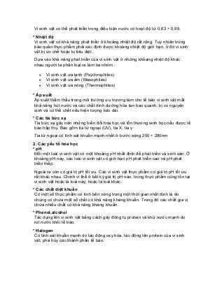 Vi sinh vật có thể phát triển trong điều kiện nước có hoạt độ từ 0,63 ÷ 0,99. 
* Nhiệt độ 
Vi sinh vật có khả năng phát triển ở khoảng nhiệt độ rất rộng. Tuy nhiên trong bảo quản thực phẩm phải xác định được khoảng nhiệt độ giới hạn, ở đó vi sinh vật bị ức chế hoặc bị tiêu diệt . 
Dựa vào khả năng phát triển của vi sinh vật ở những khỏang nhiệt độ khác nhau,người ta phân loại ra làm ba nhóm : 
• Vi sinh vật ưa lạnh (Psychrophiles) 
• Vi sinh vật ưa ấm (Mesophiles) 
• Vi sinh vật ưa nóng (Thermophiles) 
* Áp suất 
Áp suất thẩm thấu trong môi trường ưu trương làm cho tế bào vi sinh vật mất khả năng hút nước và các chất dinh dưỡng hòa tan bao quanh, bị co nguyên sinh và có thể chết nếu hiện tượng kéo dài. 
* Các tia bức xạ 
Tia bức xạ gây nên những biến đổi hóa học và tổn thương sinh học nếu được tế bào hấp thụ. Bao gồm tia tử ngoại (UV), tia X, tia γ 
Tia tử ngoại có tính sát khuẩn mạnh nhất ở bước sóng 250 ÷ 280nm 
2. Các yếu tố hóa học 
* pH 
Mỗi một loài vi sinh vật có một khoảng pH nhất định để phát triển và sinh sản. Ở khoảng pH này, các loài vi sinh vật có giới hạn pH phát triển cao và pH phát triển thấp. 
Ngoài ra còn có giá trị pH tối ưu. Các vi sinh vật thực phẩm có giá trị pH tối ưu rất khác nhau. Chính vì thế ở bất kỳ giá trị pH nào, trong thực phẩm cũng tồn tại vi sinh vật hoặc là loài này, hoặc là loài khác. 
* Các chất diệt khuẩn 
Có một số thực phẩm có tính bền vững trong một thời gian nhất định là do chúng có chứa một số chất có khả năng kháng khuẩn. Trong đó các chất gia vị chứa nhiều chất có khả năng kháng khuẩn. 
* Phenol,alcohol 
Tác dụng lên vi sinh vật bằng cách gây đông tụ protein và khử nước mạnh do rút nước khỏi tế bào. 
* Halogen 
Có tính sát khuẩn mạnh do tác động oxy hóa, tác động lên protein của vi sinh vật, phá hủy các thành phần tế bào.  