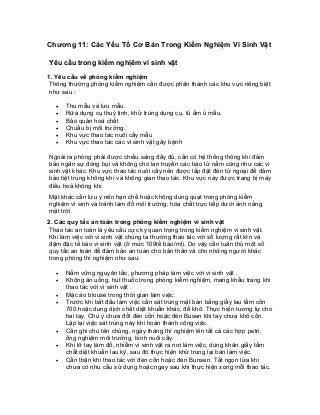 Chương 11: Các Yếu Tố Cơ Bản Trong Kiểm Nghiệm Vi Sinh Vật 
Yêu cầu trong kiểm nghịêm vi sinh vật 
1. Yêu cầu về phòng kiểm nghiệm 
Thông thường phòng kiểm nghiệm cần được phân thành các khu vực riêng biệt như sau : 
• Thu mẫu và lưu mẫu. 
• Rữa dụng cụ thuỷ tinh, khử trùng dụng cụ, tủ ấm ủ mẫu. 
• Bảo quản hoá chất 
• Chuẩu bị môi trường. 
• Khu vực thao tác nuôi cấy mẫu 
• Khu vực thao tác các vi sinh vật gây bệnh 
Ngoài ra phòng phải được chiếu sáng đầy đủ, cần có hệ thống thông khí đảm bảo ngăn sự đóng bụi và không cho lan truyền các bào tử nấm cũng như các vi sinh vật khác. Khu vực thao tác nuôi cấy nên được lắp đặt đèn tử ngoại để đảm bảo tiệt trùng không khí và không gian thao tác. Khu vực này được trang bị máy điều hoà không khí. 
Mặt khác cần lưu ý nên hạn chế hoặc không dùng quạt trong phòng kiểm nghiệm vi sinh và tránh làm đổ môi trường, hóa chất trực tiếp dưới ánh nắng mặt trời. 
2. Các quy tắc an toàn trong phòng kiểm nghiệm vi sinh vật 
Thao tác an toàn là yêu cầu cực kỳ quan trọng trong kiểm nghiệm vi sinh vật. Khi làm việc với vi sinh vật chúng ta thường thao tác với số lượng rất lớn và đậm đặc tế bào vi sinh vật (ở mức 109tế bào/ml). Do vậy cần tuân thủ một số quy tắc an toàn để đảm bảo an toàn cho bản thân và cho những người khác trong phòng thí nghiệm như sau: 
• Nắm vững nguyên tắc, phương pháp làm việc với vi sinh vật . 
• Không ăn uống, hút thuốc trong phòng kiểm nghiệm, mang khẩu trang khi thao tác với vi sinh vật . 
• Mặc áo blouse trong thời gian làm việc. 
• Trước khi bắt đầu làm việc cần sát trùng mặt bàn bằng giấy lau tẩm cồn 700 hoặc dung dịch chất diệt khuẩn khác, để khô. Thực hiện tương tự cho hai tay. Chú ý chưa đốt đèn cồn hoặc đèn Busen khi tay chưa khô cồn. Lặp lại việc sát trùng này khi hoàn thành công việc. 
• Cần ghi chú tên chủng, ngày tháng thí nghiệm lên tất cả các hợp petri, ống nghiệm môi trường, bình nuôi cấy. 
• Khi lỡ tay làm đổ, nhiễm vi sinh vật ra nơi làm việc, dùng khăn giấy tẩm chất diệt khuẩn lau kỹ, sau đó thực hiện khử trùng lại bàn làm việc. 
• Cẩn thận khi thao tác với đèn cồn hoặc đèn Bunsen. Tắt ngọn lửa khi chưa có nhu cầu sử dụng hoặc ngay sau khi thực hiện xong mỗi thao tác.  