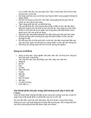 Lưu ý tránh đưa tay, tóc qua ngọn lửa. Cần có cách bảo vệ tóc thích hợp trường hợp có tóc dài. 
• Sử dụng quả bóp cao su khi thao tác ống hút định lượng (pipet) không hút bằng miệng. 
• Khi làm vỡ dụng cụ thủy tinh, cẩn thận mang găng tay thu gom tất cả mảnh vỡ vào một túi rác riêng. 
• Tách riêng chất thải rắn và chất thải lỏng 
• Tất cả chất thải rắn, môi trường chứa hoặc nhiễm vi sinh vật cần được hấp khử trùng trước khi thải bỏ vào các bãi rác. Các dụng cụ, bình chứa nhiễm vi sinh vật cần được ngâm vào dung dịch chất diệt khuẩn (nước javel) trước khi rửa và tái sử dụng. 
• Cần gói hoặc ràng bằng băng keo khi đặt chồng các hộp petri lên nhau. 
• Không mở hộp petri và dùng mũi ngửi để tránh nhiễm vi sinh vật vào đường hô hấp. 
• Khi đốt que cấy có dính sinh khối vi sinh vật, cần đặt vòng hoặc đầu que cấy vào chân ngọn lửa để tránh sự văng nhiễm vi sinh vật vào không khí. 
• Sát trùng và rửa tay sạch sẽ trước khi rời phòng thí nghiệm. 
Dụng cụ và thiết bị 
• Dụng cụ thủy tinh : ống nghiệm, đĩa petri, đèn cồn, cốc thủy tinh, ống hút, bình tam giác, ống đong,… 
• Các loại que cấy :que cấy thẳng, que cấy vòng, que cấy móc. 
• Nhiệt kế 
• pH kế 
• Cân 
• Tủ sấy 
• Máy cất nước 
• Tủ ấm 
• Máy lắc 
• Tủ lạnh 
• Đèn tử ngoại 
• Nồi hấp 
• Tủ cấy vô trùng 
• Kính hiển vi,…. 
Các thành phần chủ yếu trong môi trường nuôi cấy vi sinh vật 
1. Nước 
Nước là thành phần không thể thiếu được trong môi trường nuôi cấy, là yếu tố quan trọng nhất quyết định sự phát triển của mọi vi sinh vật. 
Sự trao đổi chất, quá trình sinh tổng hợp cấu trúc tế bào, trong môi trường không có nước mọi hoạt động dinh dưỡng đều bị dừng lại, bởi ở trạng thái khô mọi dinh dưỡng đều không thể thâm nhập vào tế bào.  