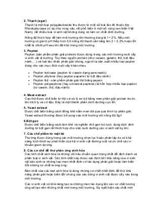 2. Thạch (agar) 
Thạch là một loại polygalactoside thu được từ một số loài tảo đỏ thuộc lớp Rhodophyceae (ví dụ như rong câu, rất phổ biến ở một số vùng ven biển Việt Nam), rất nhiều loài vi sinh vật không dùng nó làm cơ chất dinh dưỡng. 
Nồng độ thích hợp để làm môi trường rắn thường dùng là 1÷ 2%. Nếu môi trường có giá trị pH thấp hơn 5,0 nồng độ thạch cần tăng lên 2 ÷ 2,2% hoặc tốt nhất là chỉnh pH sau khi đã khử trùng môi trường. 
3. Pepton 
Pepton (sản phẩm phân giải protein) được dùng trong các môi trường nuôi cấy vi sinh vật dị dưỡng. Tùy theo nguồn protein (như casein, gelatin, thịt, bột đậu nành,…) và loài tác nhân phân giải chúng, người ta sản xuất nhiều loại pepton dùng cho các mục đích nuôi cấy khác nhau. 
• Pepton tryticase (pepton từ casein dạng pancreatic) 
• Pepton phytone (hay pepton papainic từ bột đậu nành) 
• Pepton thịt - sản phẩm phân giải thịt bằng pepsin 
• Pepton polypeptone (hay universal peptone) là hỗn hợp nhiều loại pepton (từ casein, thịt, đậu nành) 
4. Meat extract 
Cao thịt được chế biến từ thịt và xử lý sơ bộ bằng men phân giải protein trước khi trích ly và cô đặc. Đây là một thành phần dinh dưỡng cực tốt. 
5. Yeast extract 
Được chế biến bằng cách đông khô nấm men đã qua quá trình tự phân giải. Yeast extract thường được bổ sung vào môi trường với nồng độ 3g/l 
6.Bột gan 
Được chế biến bằng cách làm khô và nghiền nhỏ gan bò tươi, dung dịch dinh dưỡng từ bột gan rất thích hợp cho việc nuôi dưỡng các vi sinh vật kỵ khí. 
7. Các chế phẩm từ mật bò 
Thường được dùng trong các môi trường chọn lọc hoặc phân lập do có khả năng kích thích sự phát triển của hệ vi sinh vật đường ruột và ức chế các vi khuẩn gram dương. 
8. Các cơ chế để thử phản ứng sinh hóa 
Các tính chất sinh hóa là những chỉ tiêu chuẩn quan trọng nhất để định danh và phân loại vi sinh vật. Các tính chất này được xác định bởi khả năng của vi sinh vật sản sinh ra những loại men nhất định có tác dụng phân giải hoặc làm biến đổi những cơ chất tương ứng. 
Bản chất của các test sinh hóa là dùng những cơ chất nhất định để thử khả năng phân giải hoặc biến đổi chúng của các dòng vi sinh vật được cấy vào trong môi trường. 
Các vi sinh vật có khả năng tạo ra những men tác dụng lên các cơ chất tương ứng sẽ tạo nên những chất mới trong môi trường. Sự xuất hiện các chất mới  