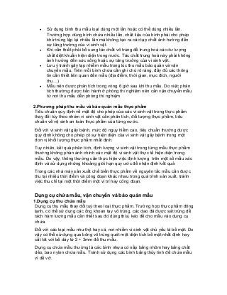 • Sử dụng bình thu mẫu loại dùng một lần hoặc có thể dùng nhiều lần. Trường hợp dùng bình chứa nhiều lần, chất liệu của bình phải cho phép khử trùng lập lại nhiều lần mà không tạo ra các tạp chất ảnh hưởng đến sự tăng trưởng của vi sinh vật. 
• Khi cần thiết phải bổ sung tác chất vô trùng để trung hoà các dư lượng chất diệt khuẩn hiện diện trong nước. Tác chất trung hoà này phải không ảnh hưởng đến sức sống hoặc sự tăng trưởng của vi sinh vật . 
• Lưu ý tránh gây tạp nhiễm mẫu trong lúc thu mẫu bảo quản và vận chuyển mẫu. Trên mỗi bình chứa cần ghi chú rõ ràng, đầy đủ các thông tin cần thiết liên quan đến mẫu (địa điểm, thời gian, mục đích, người thu…) 
• Mẫu nên được phân tích trong vòng 6 giờ sau khi thu mẫu. Do việc phân tích thường được tiến hành ở phòng thí nghiệm nên cần vận chuyển mẫu từ nơi thu mẫu đến phòng thí nghiệm 
2.Phương pháp thu mẫu và bảo quản mẫu thực phẩm 
Tiêu chuẩn quy định về mật độ cho phép của các vi sinh vật trong thực phẩm thay đổi tùy theo nhóm vi sinh vật cần phân tích, đối tượng thực phẩm, tiêu chuẩn về vệ sinh an toàn thực phẩm của từng nước. 
Đối với vi sinh vật gây bệnh, mức độ nguy hiểm cao, tiêu chuẩn thường được quy định không cho phép có sự hiện diện của vi sinh vật gây bệnh trong một đơn vị khối lượng thực phẩm nhất định. 
Tuy nhiên, kết quả phân tích, định lượng vi sinh vật trong từng mẫu thực phẩm thường không phản ánh chính xác mật độ vi sinh vật thực tế hiện diện trong mẫu. Do vậy, thông thường cần thực hiện việc định lượng trên một số mẫu xác định và sử dụng những khoảng giới hạn quy ước để nhận định kết quả 
Trong các nhà máy sản xuất chế biến thực phẩm về nguyên tắc mẫu cần được thu tại nhiều thời điểm và công đoạn khác nhau trong quá trình sản xuất, tránh việc thu chỉ tại một thời điểm một vị trí hay công đoạn. 
Dụng cụ chứa mẫu, vận chuyển và bảo quản mẫu 
1.Dụng cụ thu chứa mẫu 
Dụng cụ thu mẫu thay đổi tuỳ theo loại thực phẩm. Trường hợp thực phẩm đông lạnh, có thể sử dụng các ống khoan tay vô trùng, các dao đã được sát trùng để tách hàm lượng mẫu cần thiết sau đó dùng thìa, kéo để cho mẫu vào dụng cụ chứa. 
Đối với các loại mẫu như thịt hay cá, nơi nhiễm vi sinh vật chủ yếu là bề mặt. Do vậy có thể sử dụng que bông vô trùng quét một diện tích bề mặt nhất định hay cắt lát với bề dày từ 2 ÷ 3mm để thu mẫu. 
Dụng cụ chứa mẫu thường là các bình nhựa có nắp bằng nhôm hay bằng chất dẻo, bao nylon chứa mẫu. Tránh sử dụng các bình bằng thủy tinh để chứa mẫu vì dễ vỡ.  