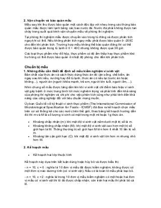 2. Vận chuyển và bảo quản mẫu 
Mẫu sau khi thu được bảo quản một cách độc lập với nhau trong các thùng bảo quản mẫu được làm lạnh bằng các bao nước đá. Nước đá phải không được tan chảy trong suốt quá trình vận chuyển mẫu về phòng thí nghiệm. 
Tại phòng thí nghiệm mẫu được chuyển vào trong tủ đông và được phân tích ngay khi có thể. Nếu không phân tích ngay mẫu phải được bảo quản ở -200C cho đến khi phân tích. Trường hợp mẫu không thể bảo quản đông thì có thể được bảo quản trong tủ lạnh ở 0 ÷ 40C nhưng không được quá 36 giờ. 
Các loại thực phẩm như đồ hộp, thực phẩm có độ ẩm thấp hay thực phẩm khó hư hỏng có thể được bảo quản ở nhiệt độ phòng cho đến khi phân tích. 
Chuẩn bị mẫu 
1. Những điều cần thiết để định số mẫu kiểm nghiệm vi sinh vật 
Bản chất của thức ăn và cách thức dùng thức ăn đó (ăn sống, chế biến, ăn ngay sau khi nấu, nướng hay để tủ lạnh, thức ăn có nấu lại trước ăn hoặc không…), người ăn (người khỏe mạnh, trẻ em, người lớn tuổi, người ốm,…). 
Nhìn chung số mẫu được tăng dần lên khi vi sinh vật chỉ điểm báo hiệu vi sinh vật gây bệnh ở mức trung bình tới mức nghiêm trọng và phải tính đến khả năng của phòng thí nghiệm và chi phí cho việc phân tích cũng như phải tính đến khả năng của công nghiệp đối với tiêu chuẩn mong muốn. 
Ủy ban Quốc tế về kỹ thuật vi sinh thực phẩm (The International Commission of Microbiological Specification for Foods - ICMSF) đã đưa ra kế hoạch chọn mẫu trên cơ sở thống kê cho các nước trên thế giới, theo bảng kế hoạch hướng dẫn đó thì m và M là số lượng vi sinh có mặt trong một ml hoặc 1g thức ăn. 
• Khoảng chấp nhận (m): khi mật độ vi sinh vật nằm dưới một trị số là m. 
• Khoảng không chấp nhận (M): khi mật độ vi sinh vật cao hơn một trị số giới hạn là M. Thông thường trị số giới hạn M lớn hơn ít nhất 10 lần trị số m. 
• Khoảng lân cận giới hạn (C): khi mật độ vi sinh vật lớn hơn m nhưng nhỏ hơn M. 
2. Kế hoạch mẫu 
• Kế hoạch hai lớp thuộc tính 
Kế hoạch này dựa trên kết luận dùng hoặc hủy bỏ và được biểu thị: 
- n = 10, c = 0 : nghĩa là 10 đơn vị mẫu đã được kiểm nghiệm, không được có một đơn vị nào dương tính (có vi sinh vật). Nếu có là toàn lô mẫu phải loại bỏ. 
- n = 10, c =2 : nghĩa là trong 10 đơn vị mẫu kiểm nghiệm có một hoặc hai đơn vị mẫu có vi sinh vật thì lô đó được chấp nhận, còn trên hai mẫu thì phải bỏ cả lô.  