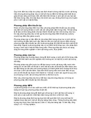 Quy trình đếm trực tiếp cho phép xác định nhanh chóng mật độ vi sinh vật trong mẫu nhưng phương pháp này có một số nhược điểm là không phân biệt được giữa tế bào sống và tế bào chết, dễ nhầm lẫn tế bào vi sinh vật với các hạt vật thể khác trong mẫu, khó đạt được độ chính xác cao, không thích hợp cho huyền phù vi sinh vật có mật độ thấp. 
Phương pháp đếm khuẩn lạc 
Khác với phương pháp đếm trực tiếp, phương pháp đếm khuẩn lạc cho phép xác định số lượng tế bào vi sinh vật còn sống hiện diện trong mẫu. Tế bào sống là tế bào có khả năng phân chia tạo thành khuẩn lạc trên môi trường chọn lọc. Do vậy phương pháp này có tên gọi là phương pháp đếm khuẩn lạc (colony count) hay đếm đĩa (plate count). 
Phương pháp này có đặc điểm là cho phép định lượng chọn lọc vi sinh vật tùy môi trường và điều kiện nuôi cấy. Mặc dù vẫn còn một số nhược điểm nhưng phương pháp đếm khuẩn lạc vẫn là phương pháp tốt nhất để xác định mật độ tế bào sống. Ngoài ra phương pháp này có ưu điểm là độ nhạy cao, cho phép định lượng vi sinh vật ở mật độ thấp trong mẫu. Phương pháp này được sử dụng rộng rải trong kiểm nghiệm vi sinh vật trong nước, thực phẩm. 
Phương pháp màn lọc 
Phương pháp này thường được dùng để định lượng vi sinh vật chỉ thị trong mẫu nước khi tiến hành các thử nghiệm môi trường nơi có mật độ vi sinh vật tương đối thấp. 
Phương pháp này gồm bước lọc để tập trung vi sinh vật trong mẫu nước trên màng lọc và xác định số tế bào vi sinh vật dựa vào số khuẩn lạc đếm được sau khi đặt màng lọc lên trên môi trường thạch có thành phần dinh dưỡng thích hợp cho loại vi sinh vật cần kiểm. Dựa trên khối lượng mẫu nước ban đầu và quy ước là mỗi khuẩn lạc được hình thành từ 1 tế bào vi sinh vật, người ta quy ước ra số lượng vi sinh vật có trong một đơn vị thể tích nước. 
Như vậy, phương pháp này là sự kết hợp của phương pháp lọc vô trùng và phương pháp đếm khuẩn lạc trên đĩa petri. 
Phương pháp MPN 
Là phương pháp số có xác suất cao nhất, số tối khả hay là phương pháp pha loãng tới hạn hay phương pháp chuẩn độ. 
Đây là phương pháp dùng để đánh giá số lượng vi sinh vật theo số lượng vi sinh vật có xác suất lớn nhất hiện diện trong một đơn vị thể tích mẫu. 
Đây là phương pháp định lượng dựa trên kết quả định tính của một loạt thí nghiệm được lặp lại ở một số độ pha loãng khác nhau. Thông thường việc định lượng này được thực hiện lặp lại 3 lần ở 3 độ pha loãng bậc 10 liên tiếp, tổng cộng 3 x 3 = 9 ống nghiệm.  