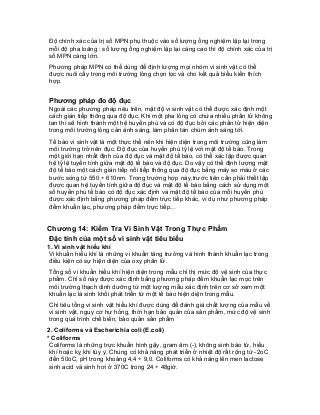 Độ chính xác của trị số MPN phụ thuộc vào số lượng ống nghiệm lặp lại trong mỗi độ pha loãng : số lượng ống nghiệm lặp lại càng cao thì độ chính xác của trị số MPN càng lớn. 
Phương pháp MPN có thể dùng để định lượng mọi nhóm vi sinh vật có thể được nuôi cấy trong môi trường lỏng chọn lọc và cho kết quả biểu kiến thích hợp. 
Phương pháp đo độ đục 
Ngoài các phương pháp nêu trên, mật độ vi sinh vật có thể được xác định một cách gián tiếp thông qua độ đục. Khi một pha lỏng có chứa nhiều phần tử không tan thì sẽ hình thành một hệ huyền phù và có độ đục bởi các phần tử hiện diện trong môi trường lỏng cản ánh sáng, làm phân tán chùm ánh sáng tới. 
Tế bào vi sinh vật là một thực thể nên khi hiện diện trong môi trường cũng làm môi trường trở nên đục. Độ đục của huyền phù tỷ lệ với mật độ tế bào. Trong một giới hạn nhất định của độ đục và mật độ tế bào, có thể xác lập được quan hệ tỷ lệ tuyến tính giữa mật độ tế bào và độ đục. Do vậy có thể định lượng mật độ tế bào một cách gián tiếp nối tiếp thông qua độ đục bằng máy so màu ở các bước sóng từ 550 ÷ 610nm. Trong trường hợp này,trước tiên cần phải thiết lập được quan hệ tuyến tính giữa độ đục và mật độ tế bào bằng cách sử dụng một số huyền phù tế bào có độ đục xác định và mật độ tế bào của mỗi huyền phù được xác định bằng phương pháp đếm trực tiếp khác, ví dụ như phương pháp đếm khuẩn lạc, phương pháp đếm trực tiếp... 
Chương 14: Kiểm Tra Vi Sinh Vật Trong Thực Phẩm 
Đặc tính của một số vi sinh vật tiêu biểu 
1. Vi sinh vật hiếu khí 
Vi khuẩn hiếu khí là những vi khuẩn tăng trưởng và hình thành khuẩn lạc trong điều kiện có sự hiện diện của oxy phân tử. 
Tổng số vi khuẩn hiếu khí hiện diện trong mẫu chỉ thị mức độ vệ sinh của thực phẩm. Chỉ số này được xác định bằng phương pháp đếm khuẩn lạc mọc trên môi trường thạch dinh dưỡng từ một lượng mẫu xác định trên cơ sở xem một khuẩn lạc là sinh khối phát triển từ một tế bào hiện diện trong mẫu. 
Chỉ tiêu tổng vi sinh vật hiếu khí được dùng để đánh giá chất lượng của mẫu về vi sinh vật, nguy cơ hư hỏng, thời hạn bảo quản của sản phẩm, mức độ vệ sinh trong quá trình chế biến, bảo quản sản phẩm 
2. Coliforms và Escherichia coli (E.coli) 
* Coliforms 
Coliforms là những trực khuẩn hình gậy, gram âm (-), không sinh bào tử, hiếu khí hoặc kỵ khí tùy ý. Chúng có khả năng phát triển ở nhiệt độ rất rộng từ -2oC đến 50oC, pH trong khoảng 4,4 ÷ 9,0. Coliforms có khả năng lên men lactose sinh acid và sinh hơi ở 370C trong 24 ÷ 48giờ.  