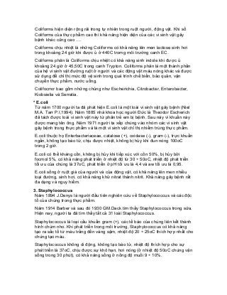 Coliforms hiện diện rộng rãi trong tự nhiên trong ruột người, động vật. Khi số Coliforms của thực phẩm cao thì khả năng hiện diện của các vi sinh vật gây bệnh khác cũng cao …. 
Coliforms chịu nhiệt là những Coliforms có khả năng lên men lactose sinh hơi trong khoảng 24 giờ khi được ủ ở 440C tromg môi trường canh EC. 
Coliforms phân là Coliforms chịu nhiệt có khả năng sinh indole khi được ủ khoảng 24 giờ ở 45,50C trong canh Trypton. Coliforms phân là một thành phần của hệ vi sinh vật đường ruột ở người và các động vật máu nóng khác và được sử dụng để chỉ thị mức độ vệ sinh trong quá trình chế biến, bảo quản, vận chuyển thực phẩm, nước uống. 
Colifocmơ bao gồm những chủng như Escherichia, Citrobacter, Enterobacter, Kiobsielia và Serratia. 
* E.coli 
Từ năm 1700 người ta đã phát hiện E.coli là một loài vi sinh vật gây bệnh (Niel M.A. Tarr P.I,1994). Năm 1885 nhà khoa học người Đức là Theodor Escherich đã tách được loài vi sinh vật này từ phân trẻ em bị bệnh. Sau này vi khuẩn này được mang tên ông. Năm 1971 người ta xếp chúng vào nhóm các vi sinh vật gây bệnh trong thực phẩm và là một vi sinh vật chỉ thị nhiểm trùng thực phẩm. 
E.coli thuộc họ Enterbacteriaceae, catalose (+), oxidase (-), gram (-), trực khuẩn ngắn, không tạo bào tử, chịu được nhiệt, không bị hủy khi đun nóng 100oC trong 2 giờ. 
E.coli có thể kháng cồn, không bị hủy khi tiếp xúc với cồn 50%, bị hủy bởi focmol 5%, có khả năng phát triển ở nhiệt độ từ 30 ÷ 50oC, nhiệt độ phát triển tối ưu của chúng là 37oC, phát triển ở pH tối ưu là 4,4 và aw tối ưu là 0,95. 
E.coli sống ở ruột già của người và của động vật, có khả năng lên men nhiều loại đường, sinh hơi, có khả năng khử nitrat thành nitrit. Khả năng gây bệnh rất đa dạng và nguy hiểm. 
3. Staphylococcus 
Năm 1894 J.Denys là người đầu tiên nghiên cứu về Staphylococcus và các độc tố của chúng trong thực phẩm. 
Năm 1914 Barber và sau đó 1930 GM.Dack tìm thấy Staphylococcus trong sữa. Hiện nay, người ta đã tìm thấy tất cả 31 loài Staphylococcus. 
Staphylococcus là loại cầu khuẩn gram (+), các tế bào của chúng liên kết thành hình chùm nho. Khi phát triển trong môi trường, Staphylococcus có khả năng tạo ra sắc tố từ màu trắng đến vàng sậm, nhiệt độ 20 ÷ 25oC thích hợp nhất cho chúng tạo màu. 
Staphylococcus không di động, không tạo bào tử, nhiệt độ thích hợp cho sự phát triển là 37oC, chịu được sự khô hạn, hơi nóng (ở nhiệt độ 50oC chúng vận sống trong 30 phút), có khả năng sống ở nồng độ muối 9 ÷ 10%.  