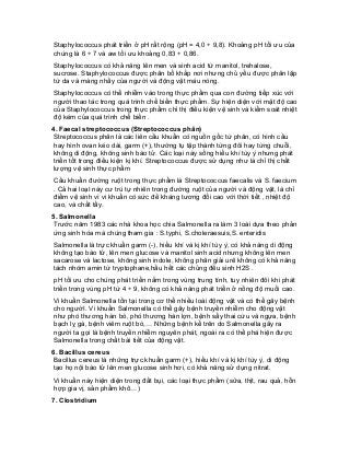 Staphylococcus phát triển ở pH rất rộng (pH = 4,0 ÷ 9,8). Khoảng pH tối ưu của chúng là 6 ÷ 7 và aw tối ưu khoảng 0,83 ÷ 0,86. 
Staphylococcus có khả năng lên men và sinh acid từ manitol, trehalose, sucrose. Staphylococcus được phân bố khắp nơi nhưng chủ yếu được phân lập từ da và màng nhầy của người và động vật máu nóng. 
Staphylococcus có thể nhiễm vào trong thực phẩm qua con đường tiếp xúc với người thao tác trong quá trình chế biến thực phẩm. Sự hiện diện với mật độ cao của Staphylococcus trong thực phẩm chỉ thị điều kiện vệ sinh và kiểm soát nhiệt độ kém của quá trình chế biến . 
4. Faecal streptococcus (Streptococcus phân) 
Streptococcus phân là các liên cầu khuẩn có nguồn gốc từ phân, có hình cầu hay hình ovan kéo dài, garm (+), thường tụ tập thành từng đôi hay từng chuỗi, không di động, không sinh bào tử. Các loại này sống hiếu khí tùy ý nhưng phát triển tốt trong điều kiện kị khí. Streptococcus được sử dụng như là chỉ thị chất lượng vệ sinh thực phẩm 
Cầu khuẩn đường ruột trong thực phẩm là Streptococcus faecalis và S. faecium . Cả hai loạI này cư trú tự nhiên trong đường ruột của người và động vật, là chỉ điểm vệ sinh vì vi khuẩn có sức đề kháng tương đối cao với thời tiết , nhiệt độ cao, và chất tẩy. 
5. Salmonella 
Trước năm 1983 các nhà khoa học chia Salmonella ra làm 3 loài dựa theo phản ứng sinh hóa mà chúng tham gia : S.typhi, S.choleraesuis,S. enteridis 
Salmonella là trực khuẩn garm (-), hiếu khí và kị khí tùy ý, có khả năng di động không tạo bào tử, lên men glucose và manitol sinh acid nhưng không lên men sacarose và lactose, không sinh indole, không phân giải urê không có khả năng tách nhóm amin từ tryptophane,hầu hết các chủng đều sinh H2S . 
pH tối ưu cho chúng phát triển nằm trong vùng trung tính, tuy nhiên đôi khi phát triển trong vùng pH từ 4 ÷ 9, không có khả năng phát triển ở nồng độ muối cao. 
Vi khuẩn Salmonella tồn tại trong cơ thể nhiều loài động vật và có thể gây bệnh cho ngườI. Vi khuẩn Salmonella có thể gây bệnh truyền nhiễm cho động vật như phó thương hàn bò, phó thương hàn lợn, bệnh sẩy thai cừu và ngựa, bệnh bạch lỵ gà, bệnh viêm ruột bò,… Những bệnh kể trên do Salmonella gây ra người ta gọi là bệnh truyền nhiễm nguyên phát, ngoài ra có thể phá hiện được Salmonella trong chất bài tiết của động vật. 
6. Bacillus cereus 
Bacillus cereus là những trực khuẩn garm (+), hiếu khí và kị khí tùy ý, di động tạo họ nội bào tử lên men glucose sinh hơi, có khả năng sử dụng nitrat. 
Vi khuẩn này hiện diện trong đất bụi, các loại thực phẩm (sữa, thịt, rau quả, hỗn hợp gia vị, sản phẩm khô…) 
7. Clostridium  