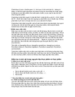 Clostridium là các vi khuẩn garm (+), hình que, kị khí sinh bào tử , không di động, có thể thủy giải saccaride và protein trong các hoạt động thu nhận năng lượng tạo ra các sản phẩm như acid acetic, butiric, rượu, tạo ra các mùi khó chịu trong sản phẩm. 
Clostridium phát triển mạnh ở nhiệt độ 55oC, nhiệt độ tối ưu là 43 ÷ 47oC. Nhiệt độ 15 ÷ 20oC làm chậm hoặc làm ngưng sự phát triển của vi khuẩn này. Không phát triển ở pH hơn 5,0 hoặc trên 9,0, bị ức chế bởi 5% NaCl . 
Clostridium hiện diện trong đất, một số loài trong nhóm này gây bệnh cho người và động vật, một số loài khác gây hư hỏng thực phẩm, khử sunphit thành sunphur tạo ra màu đem và gây mùi khó chịu . 
8.Nấm men, nấm mốc 
Nấm men và nấm mốc là nhóm vi sinh vật rất đa dạng, đây là nhóm vi sinh vật nhân thật có vách tế bào và lớp vỏ chitin, có nhân và các bào quan khác. Tất cả các loài nấm men và nấm móc đều thuộc nhóm vi sinh vật dị dưỡng. Chúng chỉ có khả năng nhận các chất dinh dưỡng ở dạng hòa tan. Trong quá trình trao đổi chất xảy ra ở tế bào chúng lại có khả năng chuyển hóa các chất hòa tan thành các chất không hòa tan như lignocellulose,…. Ngoài ra, chúng còn có thể tạo ra các chất độc, các chất độc của chúng được gọi chung là độc tố vi nấm (mycotoxins). 
Tiêu biểu có Aspegillus flavus, Aspegillus parasiticus, Aspegiluus moninus, Penicillium italicum, Penicillium digitatum, Penicillium roquefortii, Penicillium cammenbertii. 
Trong thực phẩm nấm mốc và nấm men hiện diện có thể tăng trưởng làm thay đổi màu của thực phẩm, làm phát sinh muồi hay vị lạ, làm hư hỏng hay thay đổi cơ cấu của thực phẩm, một số có thể tạo độc tố gây ngộ độc thực phẩm. 
Kiểm tra vi sinh vật trong nguyên liệu thực phẩm và thực phẩm 
1. Kiểm tra vi sinh vật nước 
Nước được coi như một dạng nguyên liệu rất đặc biệt trong chế biến một số loại thực phẩm. Mặt khác nước cũng được coi như nguồn lây nhiễm vi sinh vật trong chế biến thực phẩm. Người ta chia nước ra làm 3 loại dựa trên sự liên quan đến vi sinh vật. 
• Nước đã sát khuẩn (nước máy, nước cất ...) 
• Nước chưa sát khuẩn (nước ao, hồ, sông ....) 
• Nước thải 
* Yêu cầu kiểm tra vi sinh vật nước bao gồm : 
1.1. Kiểm tra tổng số vi sinh vật hiếu khí 
Tùy mức độ nhiễm bẩn của nước mà ta pha loãng với các mức độ khác nhau. Phương pháp kiểm tra được thực hiện theo phương pháp pha loãng ở những mức độ khác nhau, tiến hành cấy trên môi trường thạch thường, nuôi ở 370C trong 48 giờ. Sau đó tiến hành đọc kết quả.  