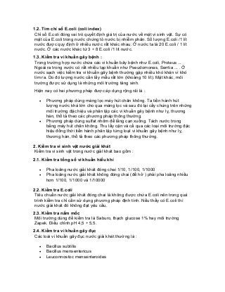 1.2. Tìm chỉ số E.coli (coli index) 
Chỉ số E.coli đóng vai trò quyết định giá trị của nước về mặt vi sinh vật. Sự có mặt của E.coli trong nước chứng tỏ nước bị nhiễm phân. Số lượng E.coli /1 lít nước được quy định ở nhiều nước rất khác nhau. Ở nước ta là 20 E.coli / 1 lít nước. Ở các nước khác từ 3 ÷ 8 E.coli /1 lít nước. 
1.3. Kiểm tra vi khuẩn gây bệnh : 
Trong trường hợp nước chứa các vi khuẩn bây bệnh như E.coli, Proteus ... Ngoài ra trong nước có rất nhiều tạp khuẩn như Pseudomonas, Serrtia ... . Ở nước sạch việc kiểm tra vi khuẩn gây bệnh thường gặp nhiều khó khăn vì khó tìm ra. Do đó lượng nước cần lấy mẫu rất lớn (khoảng 10 lít). Mặt khác, môi trường được sử dụng là những môi trường tăng sinh. 
Hiện nay có hai phương pháp được áp dụng rộng rãi là : 
• Phương pháp dùng màng lọc máy hút chân không. Ta tiến hành hút lượng nước khá lớn cho qua màng lọc và sau đó lại cấy chúng trên những môi trường đặc hiệu và phân lập các vi khuẩn gây bệnh như lỵ, thương hàn, thổ tả theo các phương pháp thông thường. 
• Phương pháp dùng sulfat nhôm để lắng cạn xuống. Tách nước trong bằng máy hút chân không. Thu lấy cặn và cấ qua các loại môi trường đặc hiệu đồng thời tiến hành phân lập từng loạI vi khuẩn gây bệnh như lỵ, thương hàn, thổ tả theo các phương pháp thông thường. 
2. Kiểm tra vi sinh vật nước giải khát 
Kiểm tra vi sinh vật trong nước giảI khát bao gồm : 
2.1. Kiểm tra tổng số vi khuẩn hiếu khí 
• Pha loãng nước giải khát đóng chai 1/10, 1/100, 1/1000 
• Pha loãng nước giải khát không đóng chai (để hở ) phải pha loãng nhiều hơn 1/100, 1/1000 và 1/10000 
2.2. Kiểm tra E.coli 
Tiêu chuẩn nước giải khát đóng chai là không được chứa E.coli nên trong quá trình kiểm tra chỉ cần sử dụng phương pháp định tính. Nếu thấy có E.coli thì nước giải khát đó không đạt yêu cầu. 
2.3. Kiểm tra nấm mốc 
Môi trường dùng để kiểm tra là Saburo, thạch glucose 1% hay môi trường Zapek. Điều chỉnh pH 4,5 ÷ 5,5. 
2.4. Kiểm tra vi khuẩn gây đục 
Các loài vi khuẩn gây đục nước giải khát thường là : 
• Bacillus subtilis 
• Bacillus mensentericus 
• Leuconnostoc mensenteroides  