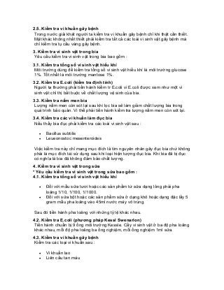 2.5. Kiểm tra vi khuẩn gây bệnh 
Trong nước giải khát người ta kiểm tra vi khuẩn gây bệnh chỉ khi thật cần thiết. Mặt khác không nhất thiết phải kiểm tra tất cả các loài vi sinh vật gây bệnh mà chỉ kiểm tra tụ cầu vàng gây bệnh. 
3. Kiểm tra vi sinh vật trong bia 
Yêu cầu kiểm tra vi sinh vật trong bia bao gồm : 
3.1. Kiểm tra tổng số vi sinh vật hiếu khí 
Môi trường dùng để kiểm tra tổng số vi sinh vật hiếu khí là môi trường glucose 1%. Tốt nhất là môi trường mantose 1%. 
3.2. Kiểm tra E.coli (kiểm tra định tính) 
Người ta thường phải tiến hành kiểm tr E.coli vì E.coli được xem như một vi sinh vật chỉ thị bắt buộc về chất lượng vệ sinh của bia. 
3.3. Kiểm tra nấm men bia 
Lượng nấm men còn sót lại sau khi lọc bia sẽ làm giảm chất lượng bia trong quá trình bảo quản. Vì thế phải tiến hành kiểm tra lượng nấm men còn sót lại. 
3.4. Kiểm tra các vi khuẩn làm đục bia 
Nếu thấy bia đục phải kiểm tra các loài vi sinh vật sau : 
• Bacillus subtilis 
• Leueonostoc mesenteroides 
Việc kiểm tra này chỉ mang mục đích là tìm nguyên nhân gây đục bia chứ không phải là mục đích tái sử dụng sau khi loại hiện tượng đục bia. Khi bia đã bị đục có nghĩa là bia đã không đảm bảo chất lượng. 
4. Kiểm tra vi sinh vật trong sữa 
* Yêu cầu kiểm tra vi sinh vật trong sữa bao gồm : 
4.1. Kiểm tra tổng số vi sinh vật hiếu khí 
• Đối với mẫu sữa tươi hoặc các sản phẩm từ sữa dạng lỏng phải pha loãng 1/10, 1/100, 1/1000. 
• Đối với sữa bột hoặc các sản phẩm sữa ở dạng khô hoặc dạng đặc lấy 5 gram mẫu pha loãng vào 45ml nước máy vô trùng. 
Sau đó tiền hành pha loãng với những tỷ lệ khác nhau. 
4.2. Kiểm tra E.coli (phương pháp Kessl Swenarlon) 
Tiến hành chuẩn bị 9 ống môi trường Kessle. Cấy vi sinh vật ở ba độ pha loãng khác nhau, mỗi độ pha loãng ba ống nghiệm, mỗi ống nghiệm 1ml sữa. 
4.3. Kiểm tra vi khuẩn gây bệnh 
Kiểm tra các loại vi khuẩn sau : 
• Vi khuẩn lao 
• Liên cầu tan máu  