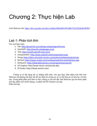 14
Chương 2: Thực hiện Lab
Link Malware lab: https://drive.google.com/drive/folders/0BwIb8VrPCDKCVEstYlFjSzhGWW8
Lab 1: Phân tích tĩnh
Các tool thực hiện:
1. File: http://gnuwin32.sourceforge.net/packages/file.htm
2. ExeinfoPE: http://exeinfo.atwebpages.com/
3. TrID: http://mark0.net/soft-trid-e.html
4. ComputeHash: http://www.subisoft.net/ComputeHash.aspx
5. String: https://docs.microsoft.com/en-us/sysinternals/downloads/strings
6. BinText: https://www.mcafee.com/us/downloads/free-tools/bintext.aspx
7. XorSearch: https://blog.didierstevens.com/programs/xorsearch/
8. CFF Explore: http://www.ntcore.com/exsuite.php
9. PE Studio: https://www.winitor.com/
Chúng ta sẽ tận dụng tất cả những kiến thức vừa qua thực hiện phân tích tĩnh trên
Malware mà không cần thực thi để xác định nó sẽ làm gì, nó có thể làm gì, nó liên lạc với bên
nào. Trong phần phân tích tĩnh cơ bản, chúng ta vẫn tìm đặc tính Malware qua ba bước phân
tích tệp, phân tích chuỗi nhúng, và phân tích PE Headers của tệp.
Phân tích tệp:
 