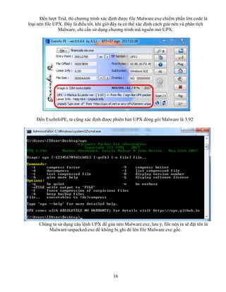 16
Đến lượt Trid, thì chương trình xác định được file Malware.exe chiếm phần lớn code là
loại nén file UPX. Đây là điều tốt, khi giờ đây ta có thể xác định cách giải nén và phân tích
Malware, chỉ cần sử dụng chương trình mã nguồn mở UPX.
Đến ExeInfoPE, ta cũng xác định được phiên bản UPX đóng gói Malware là 3.92
Chúng ta sử dụng câu lệnh UPX để giải nén Malware.exe, lưu ý, file nén ra sẽ đặt tên là
Malware-unpacked.exe để không bị ghi đè lên file Malware.exe gốc.
 