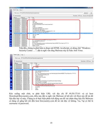 19
Tiếp đến, chúng ta phát hiện ra đoạn mã HTML JavaScript, có dòng chữ “Windows
Security Center…..”, đặt ra nghi vấn rằng Malware này là Fake Anti Virus.
Kéo xuống một chút, ta phát hiện URL với địa chỉ IP 69.50.175.81 và có host
Download.Bravesentry.com, điều này đặt ra nghi vấn Malware sẽ kết nối với Host này để tải dữ
liệu độc hại về máy. Chúng ta sẽ thực hiện phân tích động sau để xác nhận rằng liệu file Malware
có đang cố gắng kết nối đến host bravesentry.com để tải mã độc về không. %u, %p có thể là
username và password.
 