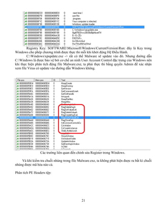 21
Registry Key: SOFTWAREMicrosoftWindowsCurrentVersionRun: đây là Key trong
Windows cho phép chương trình được thực thi mỗi khi khởi động Hệ Điều Hành.
C:Windowsxpupdate.exe -> rất có thể Malware sẽ update vào đó. Nhưng đường dẫn
C:Windows là được bảo vệ bởi cơ chế an ninh User Account Control đặc trưng của Windows nên
khi thực hiện phân tích động file Malware.exe, ta phải thực thi bằng quyền Admin để xác nhận
xem file Virus có update vào đường dẫn Windows không.
Các trường liên quan đến chỉnh sửa Register trong Windows.
Và khi kiểm tra chuỗi nhúng trong file Malware.exe, ta không phát hiện được ra bất kì chuỗi
nhúng được mã hóa nào cả.
Phân tích PE Headers tệp:
 