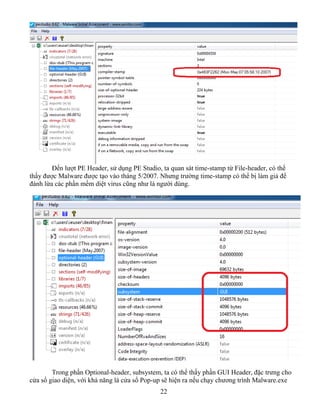 22
Đến lượt PE Header, sử dụng PE Studio, ta quan sát time-stamp từ File-header, có thể
thấy được Malware được tạo vào tháng 5/2007. Nhưng trường time-stamp có thể bị làm giả để
đánh lừa các phần mềm diệt virus cũng như là người dùng.
Trong phần Optional-header, subsystem, ta có thể thấy phần GUI Header, đặc trưng cho
cửa sổ giao diện, với khả năng là cửa sổ Pop-up sẽ hiện ra nếu chạy chương trình Malware.exe
 