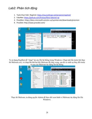 28
Lab2: Phân tích động
1. Tools thực hiện: Regshot: https://sourceforge.net/projects/regshot/
2. FakeNet: https://github.com/fireeye/flare-fakenet-ng
3. ProcMon: https://docs.microsoft.com/en-us/sysinternals/downloads/procmon
4. ProcDot: http://www.procdot.com/
Ta sử dụng RegShot để “chụp” lại các file hệ thống trong Windows. Chụp một lần trước khi thực
thi Malware.exe, và chụp lần thứ hai khi Malware đã chạy xong, sau đó so sánh sự thay đổi trước
và sau của Malware tác động lên hệ thống.
Thực thi Malware, ta dùng quyền Admin để theo dõi xem hành vi Malware tác động lên file
Windows.
 