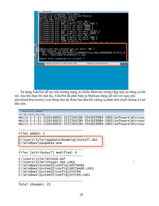 29
Sử dụng FakeNet để tạo môi trường mạng ảo khiến Malware tưởng rằng máy ảo đang có kết
nối. Sau khi thực thi một lúc, FakeNet đã phát hiện ra Malware đang kết nối với máy chủ
download.bravesentry.com đúng như dự đoán ban đầu khi chúng ta phân tích chuỗi nhúng ở Lab
đầu tiên.
 