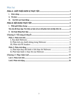 3
Mục lục
Phần A : GIỚI THIỆU ĐƠN VỊ THỰC TẬP............................................................. 4
I. Chức năng:....................................................................................................................4
II. Tổ chức: ........................................................................................................................4
III. Các lĩnh vực hoạt động: ............................................................................................4
Phần B: NỘI DUNG THỰC TẬP............................................................................. 6
I. Phần giới thiệu chung: .................................................................................................6
Tên chủ đề thực tập: Tìm hiểu cơ bản về cơ chế phân tích mã độc Win 32...................6
II. Các hoạt động thực tập:...............................................................................................6
Chương I: Nền tảng lý thuyết............................................................................. 7
Phần 1: Phân tích tĩnh......................................................................................................7
I, Xác định Malware:..................................................................................... 7
II, Phân tích các chuỗi nhúng trong Malware: .............................................. 8
III, Phân tích PE headers: .............................................................................. 9
Phần 2: Phân tích động. .................................................................................................12
A, Phát hiện thay đổi hành vi khi thực thi Malware: .................................. 12
B, Phát hiện hành vi thực thi của Malware ................................................. 13
Chương 2: Thực hiện Lab ................................................................................ 14
Lab 1: Phân tích tĩnh......................................................................................................14
Lab2: Phân tích động .....................................................................................................28
 