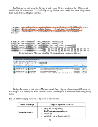 30
RegShot sau khi quét xong lần thứ hai, sẽ xuất ra một file text so sánh sự thay đổi trước và
sau khi thực thi Malware.exe. Ta có thể thấy hai tệp đã được thêm vào hệ điều hành, đúng như dự
đoán trước đó trong khi phân tích tĩnh.
Có thể thấy được Malware cập nhập file xpupdate.exe vào đường dẫn này.
Sử dụng Procmon, ta phát hiện ra Malware.exe đã Copy bản gốc của nó từ ngoài Desktop rồi
xóa bản gốc. Sau đó thay tên thành xpupdate.exe để tại đường dẫn Windows nhằm tác động lên hệ
thống.
Sau khi phân tích động Malware ví dụ, ta rút ra kết luận sau:
Bước thực hiện Tổng kết đặc tính Malware
Quan sát hành vi
- Thay đổi file hệ thống
C:Windowsxpupdate.exe
- Install.dat
- Xuất hiện giá trị Registry HKCU.
 