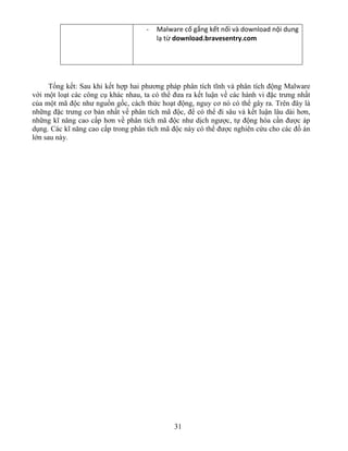 31
- Malware cố gắng kết nối và download nội dung
lạ từ download.bravesentry.com
Tổng kết: Sau khi kết hợp hai phương pháp phân tích tĩnh và phân tích động Malware
với một loạt các công cụ khác nhau, ta có thể đưa ra kết luận về các hành vi đặc trưng nhất
của một mã độc như nguồn gốc, cách thức hoạt động, nguy cơ nó có thể gây ra. Trên đây là
những đặc trưng cơ bản nhất về phân tích mã độc, để có thể đi sâu và kết luận lâu dài hơn,
những kĩ năng cao cấp hơn về phân tích mã độc như dịch ngược, tự động hóa cần được áp
dụng. Các kĩ năng cao cấp trong phân tích mã độc này có thể được nghiên cứu cho các đồ án
lớn sau này.
 