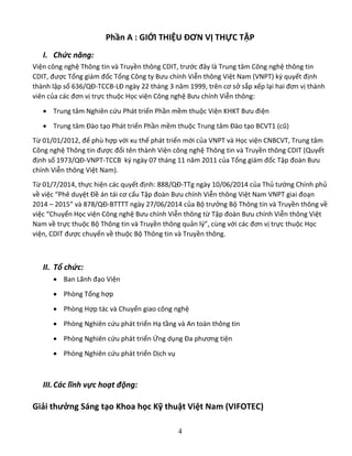 4
Phần A : GIỚI THIỆU ĐƠN VỊ THỰC TẬP
I. Chức năng:
Viện công nghệ Thông tin và Truyền thông CDIT, trước đây là Trung tâm Công nghệ thông tin
CDIT, được Tổng giám đốc Tổng Công ty Bưu chính Viễn thông Việt Nam (VNPT) ký quyết định
thành lập số 636/QĐ-TCCB-LĐ ngày 22 tháng 3 năm 1999, trên cơ sở sắp xếp lại hai đơn vị thành
viên của các đơn vị trực thuộc Học viện Công nghệ Bưu chính Viễn thông:
 Trung tâm Nghiên cứu Phát triển Phần mềm thuộc Viện KHKT Bưu điện
 Trung tâm Đào tạo Phát triển Phần mềm thuộc Trung tâm Đào tạo BCVT1 (cũ)
Từ 01/01/2012, để phù hợp với xu thế phát triển mới của VNPT và Học viện CNBCVT, Trung tâm
Công nghệ Thông tin được đổi tên thành Viện công nghệ Thông tin và Truyền thông CDIT (Quyết
định số 1973/QĐ-VNPT-TCCB ký ngày 07 tháng 11 năm 2011 của Tổng giám đốc Tập đoàn Bưu
chính Viễn thông Việt Nam).
Từ 01/7/2014, thực hiện các quyết định: 888/QĐ-TTg ngày 10/06/2014 của Thủ tướng Chính phủ
về việc “Phê duyệt Đề án tái cơ cấu Tập đoàn Bưu chính Viễn thông Việt Nam VNPT giai đoạn
2014 – 2015” và 878/QĐ-BTTTT ngày 27/06/2014 của Bộ trưởng Bộ Thông tin và Truyền thông về
việc “Chuyển Học viện Công nghệ Bưu chính Viễn thông từ Tập đoàn Bưu chính Viễn thông Việt
Nam về trực thuộc Bộ Thông tin và Truyền thông quản lý”, cùng với các đơn vị trực thuộc Học
viện, CDIT được chuyển về thuộc Bộ Thông tin và Truyền thông.
II. Tổ chức:
 Ban Lãnh đạo Viện
 Phòng Tổng hợp
 Phòng Hợp tác và Chuyển giao công nghệ
 Phòng Nghiên cứu phát triển Hạ tầng và An toàn thông tin
 Phòng Nghiên cứu phát triển Ứng dụng Đa phương tiện
 Phòng Nghiên cứu phát triển Dịch vụ
III.Các lĩnh vực hoạt động:
Giải thưởng Sáng tạo Khoa học Kỹ thuật Việt Nam (VIFOTEC)
 