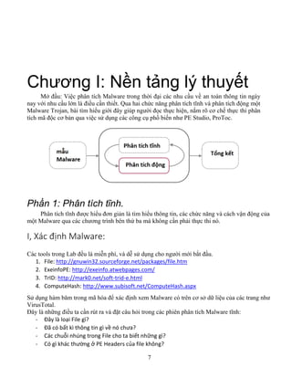 7
Chương I: Nền tảng lý thuyết
Mở đầu: Việc phân tích Malware trong thời đại các nhu cầu về an toàn thông tin ngày
nay với nhu cầu lớn là điều cần thiết. Qua hai chức năng phân tích tĩnh và phân tích động một
Malware Trojan, bài tìm hiểu giới đây giúp người đọc thực hiện, nắm rõ cơ chế thực thi phân
tích mã độc cơ bản qua việc sử dụng các công cụ phổ biến như PE Studio, ProToc.
Phần 1: Phân tích tĩnh.
Phân tích tĩnh được hiểu đơn giản là tìm hiểu thông tin, các chức năng và cách vận động của
một Malware qua các chương trình bên thứ ba mà không cần phải thực thi nó.
I, Xác định Malware:
Các tools trong Lab đều là miễn phí, và dễ sử dụng cho người mới bắt đầu.
1. File: http://gnuwin32.sourceforge.net/packages/file.htm
2. ExeinfoPE: http://exeinfo.atwebpages.com/
3. TrID: http://mark0.net/soft-trid-e.html
4. ComputeHash: http://www.subisoft.net/ComputeHash.aspx
Sử dụng hàm băm trong mã hóa để xác định xem Malware có trên cơ sở dữ liệu của các trang như
VirusTotal.
Đây là những điều ta cần rút ra và đặt câu hỏi trong các phiên phân tích Malware tĩnh:
- Đây là loại File gì?
- Đã có bất kì thông tin gì về nó chưa?
- Các chuỗi nhúng trong File cho ta biết những gì?
- Có gì khác thường ở PE Headers của file không?
 