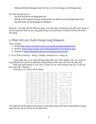 8
- Malware đã được đóng gói chưa? Và nếu có, thì nó sử dụng cơ chế đóng gói nào.
Xác định loại tệp thực thi:
- Xác định loại file mà ta đang phân tích.
- Những kẻ tấn công có thể ngụy trang loại file này. (Như là cơ chế Double Extension)
- Xác định được cơ chế đóng gói cho Malware.
Tổng kết: Việc nhận biết file Malware giúp ta xác định được rõ những cái cần phân tích. Ngoài ra,
việc sử dụng hàm băm mã hóa cũng giúp chúng ta xác định được các phân tích khác đã tồn tại
trên mạng.
II, Phân tích các chuỗi nhúng trong Malware:
Tools sử dụng:
1. String: https://docs.microsoft.com/en-us/sysinternals/downloads/strings
2. BinText: https://www.mcafee.com/us/downloads/free-tools/bintext.aspx
3. XorSearch: https://blog.didierstevens.com/programs/xorsearch/
C:UserNameDesktop > String –o budget –malware.exe > strings.txt
Trong phần này, ta sử dụng phương pháp phân tích chuỗi nhúng, hoặc các chuỗi ẩn
trong Malware để có thể xác định được những thông tin hữu ích có thể cho việc phân tích.
Phân tích chuỗi nhúng là việc tách và quan sát các chuỗi nhúng trong file có thể đọc
được như URL, filename…
Dưới đây ta có ví dụ về chuỗi nhúng:
Việc phân tích chuỗi nhúng trong một tệp có thể giúp chúng ta biết được những thông tin quan
trọng như tên, địa chỉ IP, tên tác giả phần mềm.
 