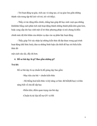 - Trò hoạt động tự giác, tích cực và sáng tạo, có sự giao lưu giữa những
thành viên trong tập thể (trò với trò, trò với thầy).
- Thầy có tác động điều chỉnh, chẳng hạn giúp đỡ học sinh vượt qua những
khókhăn bằng cách phân tích một hoạt động thành những thành phần đơn giản hơn,
hoặc cung cấp cho học sinh một số tri thức phương pháp và nói chung là điều
chỉnh mức độ khó khăn của nhiệm vụ dựa vào sự phân bậc hoạt động.
- Thầy giúp Trò xác nhận lại những kiến thức đã đạt được trong quá trình
hoạt động (thể thức hoá), đưa ra những bình luận cần thiết để học trò hiểu kiến
thức đó
một cách sâu sắc, đầy đủ hơn.
4. Hồ sơ bài dạy là gì? Bao gồm những gì?
Trả lời:
Hồ sơ bài dạy là sự chuẩn bị để giảng dạy bao gồm:
-Mục tiêu của bài + chuẩn kiến thức
- Hệ thống hoá kiến thức và kỹ năng cơ bản: đã biết(đã học) và khả
năng biết về chủ đề sắp học
-Điểm khó, điểm quan trọng của bài dạy
-Chuẩn bị tài liệu hỗ trợ GV và HS

9

 