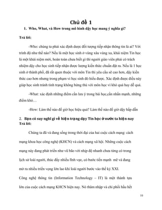 Chủ đề 1
1. Who, What, và How trong mô hình dậy học mang ý nghĩa gì?
Trả lời:
-Who: chúng ta phải xác định dược đối tượng tiếp nhận thông tin là ai? Với
trình độ như thế nào? Nếu là một học sinh ở vùng xâu vùng xa, khái niệm Tin học
là một khái niệm mới, hoàn toàn chưa biết gì thì người giáo viên phải có trách
nhiệm dậy cho học sinh tiếp nhận được lượng kiến thức chuẩn đặt ra. Nếu là 1 học
sinh ở thành phố, đã rất quen thuộc với môn Tin thì yêu cầu sẽ cao hơn, dậy kiến
thức cao hơn nhưng trong phạm vi học sinh đó hiểu được. Xác định được điều này
giúp học sinh tránh tình trạng không hứng thú với môn học vì khó quá hay dễ quá.
-What: xác định những điểm cần lưu ý trong bài học,cần nhấn mạnh, những
điểm khó…
-How: Làm thế nào để giờ học hiệu quả? Làm thế nào để giờ dậy hấp dẫn
2. Bạ n có suy nghĩ gì về hiệ n trạng dạ y Tin học ở nước ta hiện nay
Trả lời:
Chúng ta đã và đang sống trong thời đại của hai cuộc cách mạng: cách
mạng khoa học công nghệ (KHCN) và cách mạng xã hội. Những cuộc cách
mạng này đang phát triển như vũ bão với nhịp độ nhanh chưa từng có trong
lịch sử loài người, thúc đẩy nhiều lĩnh vực, có bước tiến mạnh mẽ và đang
mở ra nhiều triển vọng lớn lao khi loài người bước vào thế kỷ XXI.
Công nghệ thông tin (Information Technology – IT) là một thành tựu
lớn của cuộc cách mạng KHCN hiện nay. Nó thâm nhập và chi phối hầu hết
10

 