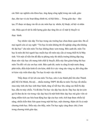 các lĩnh vực nghiên cứu khoa học, ứng dụng công nghệ trong sản xuất, giáo
dục, đào tạo và các hoạt động chính trị, xã hội khỏc… Trong giáo dục – đào
tạo, IT được sử dụng vào tất cả các môn học tự nhiên, kỹ thuật, xã hội và nhân
văn. Hiệu quả rõ rệt là chất lựơng giáo dục tăng lên cả về mặt lý thuyết và
thực hành.
Tuy nhiên việc dậy Tin học trong các trường học chưa được quan tâm. Đa số
mọi người còn có suy nghĩ: “Tin học là môn không thi tốt nghiệp cũng như không
thi đại học” cho nên môn Tin học không được xem trọng. Bên cạnh đó, môn Tin
học là môn đòi hỏi người học muốn học tốt môn này cần có trang thiết bị là Máy
tính. Với một số tiền lớn để đầu tư phòng máy thì nhiều trường không đáp ứng
được nên việc học chỉ mang tính chất lý thuyết, điều này làm giảm hứng thú học
môn Tin đối với các em học sinh. Bên cạnh đó, nước ta cũng là một nước đang
phát triển, điều kiện kinh tế còn kém, nhất là ở các vùng sâu vùng xa, đời sống dân
trí kém việc triển khai dậy Tin học là một việc rất khó.
Thấy được rõ lợi ích của môn Tin học, nên ở các thành phố lớn như Thành
phố Hồ Chí Minh, Hà nội… nhiều trường THPT đã đầu tư môn Tin học rất nhiều:
mua máy tính cho học sinh thực hành, tăng số tiết học lên, nâng cao thiết bị dậy
học, đầu tư máy chiếu. Và đã đưa Tin học vào dậy học dự án. Dạy học dự án (còn
gọi là đưa dự án vào trong việc dạy học) là một hình thức dạy học mà giáo viên sử
dụng nhằm tích cực hóa hoạt động học tập của học sinh, tích hợp được nhiều kỹ
năng, nhiều kiến thức liên quan trong một bài học, một chương, thậm chí là cả một
chương trình học. Điều này cho thấy, môn Tin học ngày càng được chú ý hơn
trong chương trình giáo dục.

11

 