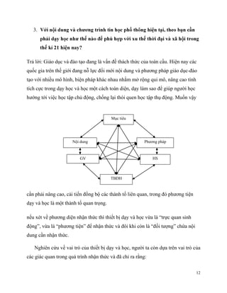 3.

?
Trả lời: Giáo dục và đào tạo đang là vấn đề thách thức của toàn cầu. Hiện nay các
quốc gia trên thế giới đang nỗ lực đổi mới nội dung và phương pháp giáo dục-đào
tạo với nhiều mô hình, biện pháp khác nhau nhằm mở rộng qui mô, nâng cao tính
tích cực trong dạy học và học một cách toàn diện, dạy làm sao để giúp người học
hướng tới việc học tập chủ động, chống lại thói quen học tập thụ động. Muốn vậy

Mục tiêu

Nội dung

Phương pháp

HS

GV

TBDH

cần phải nâng cao, cải tiến đồng bộ các thành tố liên quan, trong đó phương tiện
dạy và học là một thành tố quan trọng.
nếu xét về phương diện nhận thức thì thiết bị dạy và học vừa là “trực quan sinh
động”, vừa là “phương tiện” để nhận thức và đôi khi còn là “đối tượng” chứa nội
dung cần nhận thức.
Nghiên cứu về vai trò của thiết bị dạy và học, người ta còn dựa trên vai trò của
các giác quan trong quá trình nhận thức và đã chỉ ra rằng:
12

 