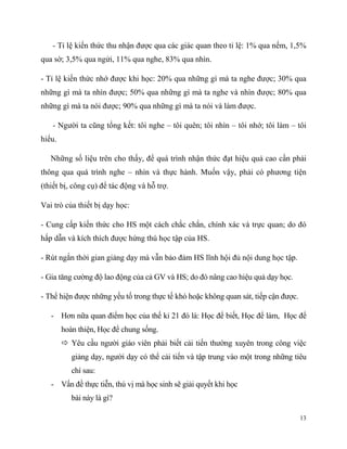 - Tỉ lệ kiến thức thu nhận được qua các giác quan theo tỉ lệ: 1% qua nếm, 1,5%
qua sờ; 3,5% qua ngửi, 11% qua nghe, 83% qua nhìn.
- Tỉ lệ kiến thức nhớ được khi học: 20% qua những gì mà ta nghe được; 30% qua
những gì mà ta nhìn được; 50% qua những gì mà ta nghe và nhìn được; 80% qua
những gì mà ta nói được; 90% qua những gì mà ta nói và làm được.
- Người ta cũng tổng kết: tôi nghe – tôi quên; tôi nhìn – tôi nhớ; tôi làm – tôi
hiểu.
Những số liệu trên cho thấy, để quá trình nhận thức đạt hiệu quả cao cần phải
thông qua quá trình nghe – nhìn và thực hành. Muốn vậy, phải có phương tiện
(thiết bị, công cụ) để tác động và hỗ trợ.
Vai trò của thiết bị dạy học:
- Cung cấp kiến thức cho HS một cách chắc chắn, chính xác và trực quan; do đó
hấp dẫn và kích thích được hứng thú học tập của HS.
- Rút ngắn thời gian giảng dạy mà vẫn bảo đảm HS lĩnh hội đủ nội dung học tập.
- Gia tăng cường độ lao động của cả GV và HS; do đó nâng cao hiệu quả dạy học.
- Thể hiện được những yếu tố trong thực tế khó hoặc không quan sát, tiếp cận được.
- Hơn nữa quan điểm học của thế kỉ 21 đó là: Học để biết, Học để làm, Học để
hoàn thiện, Học để chung sống.
 Yêu cầu người giáo viên phải biết cải tiến thường xuyên trong công việc
giảng dạy, người dạy có thể cải tiến và tập trung vào một trong những tiêu
chí sau:
- Vấn đề thực tiễn, thú vị mà học sinh sẽ giải quyết khi học
bài này là gì?
13

 