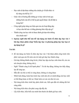 - Học sinh sẽ đạt được những tiêu chuẩn gì về kiến thức và
kỹ năng của thế kỷ 21?
- Giáo viên sẽ hướng dẫn những gì và học sinh sẽ trải qua
những bước nào để có thể tự giải quyết được vấn đề đặt ra
trong bài?
- Công nghệ giúp nâng cao hiệu quả của các hoạt động dạy
và học như thế nào và bằng phương thức tiếp cận gì?
- Thành công của học sinh sẽ được đánh giá dựa trên những
tiêu chuẩn nào?
4. bạnsuy nghĩ như thế nào để vận dụng các bước tổ chức dạy học vào 1
bài dạy được phân công? Kiểu dạy học và phương pháp dạy họ

ẽ

áp dụng là gì?
Trả lời:
 để vận dụng các bước tổ chức dạy học vào 1 bài được phân công trước tiên
phải vượt qua các lối mòn cản trở một giờ dạy học thành công:
- Giờ dạy không thành công là do ý thức học tập của học sinh chưa tốt, các em
nói chuyện riêng, không chú ý.
- Nghĩ “Thành công là để hạnh phúc”. Từ đó thụ động, không tìm thấy động
lực để sáng tạo.
- Dẫn dắt vào bài có thể có cũng được, không có cũng được
- Mình luôn đúng, hoàn hảo trước học sinh nên chỉ có mình đúng còn học sinh
có thể đúng hoặc có thể sai. Hoặc luôn coi các em như trẻ con.
- Nội dung kiến thức trình bày phải chính xác. Kết quả dẫn tới những đòi hỏi
cứng nhắc.
- Nội dung kiến thức cần phải cung cấp đầy đủ.
- Lấy kiến thức, hiểu biết của mình làm thước đo đánh giá học sinh.
14

 