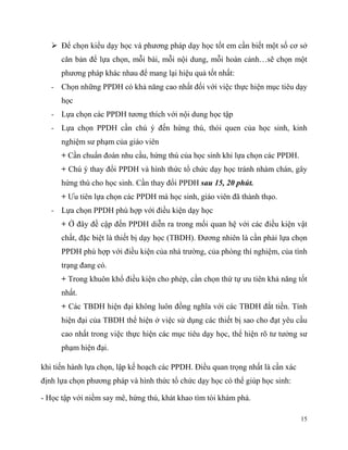  Để chọn kiểu dạy học và phương pháp dạy học tốt em cần biết một số cơ sở
căn bản để lựa chọn, mỗi bài, mỗi nội dung, mỗi hoàn cảnh…sẽ chọn một
phương pháp khác nhau để mang lại hiệu quả tốt nhất:
- Chọn những PPDH có khả năng cao nhất đối với việc thực hiện mục tiêu dạy
học
- Lựa chọn các PPDH tương thích với nội dung học tập
- Lựa chọn PPDH cần chú ý đến hứng thú, thói quen của học sinh, kinh
nghiệm sư phạm của giáo viên
+ Cần chuẩn đoán nhu cầu, hứng thú của học sinh khi lựa chọn các PPDH.
+ Chú ý thay đổi PPDH và hình thức tổ chức dạy học tránh nhàm chán, gây
hứng thú cho học sinh. Cần thay đổi PPDH sau 15, 20 phút.
+ Ưu tiên lựa chọn các PPDH mà học sinh, giáo viên đã thành thạo.
- Lựa chọn PPDH phù hợp với điều kiện dạy học
+ Ở đây đề cập đến PPDH diễn ra trong mối quan hệ với các điều kiện vật
chất, đặc biệt là thiết bị dạy học (TBDH). Đương nhiên là cần phải lựa chọn
PPDH phù hợp với điều kiện của nhà trường, của phòng thí nghiệm, của tình
trạng đang có.
+ Trong khuôn khổ điều kiện cho phép, cần chọn thứ tự ưu tiên khả năng tốt
nhất.
+ Các TBDH hiện đại không luôn đồng nghĩa với các TBDH đắt tiền. Tính
hiện đại của TBDH thể hiện ở việc sử dụng các thiết bị sao cho đạt yêu cầu
cao nhất trong việc thực hiện các mục tiêu dạy học, thể hiện rõ tư tưởng sư
phạm hiện đại.
khi tiến hành lựa chọn, lập kế hoạch các PPDH. Điều quan trọng nhất là cần xác
định lựa chọn phương pháp và hình thức tổ chức dạy học có thể giúp học sinh:
- Học tập với niềm say mê, hứng thú, khát khao tìm tòi khám phá.
15

 