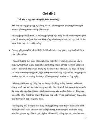 Chủ đề 2
1. Thế nào là dạy học dùng lời(Talk Teaching)?
Trả lời: Phương pháp dạy học dùng lời có 2 phương pháp: phương pháp thuyết
trình và phương pháp vấn đáp (đàm thoại).
Phương pháp thuyết trình: là phương pháp dạy học bằng lời nói sinh động của giáo
viên để trình bày một tài liệu mới Hoặc tổng kết những tri thức mà học sinh đã thu
lượm được một cách có hệ thống
 Phương pháp thuyết trình thể hiện dưới hình thức giảng giải, giảng thuật và diễn
giảng phổ thông.
+ Giảng thuật là một trong những phương pháp thuyết trình, trong đó có yếu tố
miêu tả, trần thuật. Giảng thuật không chỉ được sử dụng trong các môn khoa học
xã hội – nhân văn mà còn cả những bộ môn khoa học tự nhiên. Nó được sử dụng
khi miêu tả những thí nghiệm, hiện tượng hoặc trình bày cuộc đời và sự nghiệp của
nhà bác học lỗi lạc, những thành tựu nổi tiếng trong khoa học – công nghệ…
+ Giảng giải là phương pháp dạy học bằng việc dùng những luận cứ, số liệu để
chứng minh một sự kiện, hiện tượng, quy tắc, định lý, định luật, công thức, nguyên
tắc trong các môn học. Giảng giải chứa đựng các yếu tố phán đoán, suy lý nên có
nhiều khả năng phát triển tư duy logic của học sinh. Trong quá trình dạy học, giảng
giải thường kết hợp với giảng thuật.
+ Diễn giảng phổ thông là một trong những phương pháp thuyết trình nhằm trình
bày một vấn đề hoàn chỉnh có tính chất phức tạp, trừu tượng và khái quát trong
một thời gian tương đối dài (30-35 phút và hơn thế), chẳng hạn như trình bày các
17

 