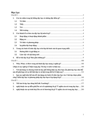 Mục Lục
Chủ đề 0 ........................................................................................................................................................ 2
1.

Các tác nhân trong hệ thống dậy học có những đặc điểm gì?..................................................... 2
1.1
1.2

Thầy .......................................................................................................................................... 3

1.3

Trò ............................................................................................................................................ 3

1.4
2.

Tri thức .................................................................................................................................... 2

Môi trường ............................................................................................................................... 4

Các thành tố cơ bản của dậy học bộ môn là gì? ........................................................................... 4
2.1
2.2

Động cơ: ................................................................................................................................... 5

2.3

Tri thức và phương pháp: ...................................................................................................... 6

2.4
3.

Hoạt động và hoạt động thành phần: .................................................................................... 4

Sự phân bậc hoạt động: .......................................................................................................... 6

Trong các bước tổ chức dậy học trên lớp thì bước nào là quan trọng nhất. ............................. 7
3.1
3.2

4.

Hướng đích và gợi động cơ..................................................................................................... 7
Làm việc với nội dung mới ..................................................................................................... 8

Hồ sơ bài dạy là gì? Bao gồm những gì? ....................................................................................... 9

Chủ đề 1 .................................................................................................................................................... 100
1.

Who, What, và How trong mô hình dậy học mang ý nghĩa gì? .............................................. 100

2.Bạn có suy nghĩ gì về hiện trạng dạy Tin học ở nước ta hiện nay ............................................... 100
3.
? ........................................ 122
4. bạn suy nghĩ như thế nào để vận dụng các bước tổ chức dạy học vào 1 bài dạy được phân
công? Kiểu dạy học và phương pháp dạy họ
ẽ áp dụng là gì? ............................................. 144
Chủ đề 2 .................................................................................................................................................... 177
1.

Thế nào là dạy học dùng lời(Talk Teaching)? .......................................................................... 177

2.

nghệ thuật của sự diễn giải(The art of explaining) là gì? Ý nghĩa của nó trong dạy học. .... 200

3.

nghệ thuật của sự trình bày(The art of showing) là gì? Ý nghĩa của nó trong dạy học........ 200

1

 